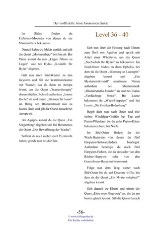 Der inoffizielle Aion Assassinen Guide

  Im      Süden      findest du
Erdbeben-Moomba von denen du ein
                                                                 Level 36 - 40
Mammutherz bekommst.
                                                       Geh nun über die Festung nach Eltnen
  Danach kehre zu Makis zurück und gib
                                                     zum Dorf von Agairon und sprich mit
die Quest „Mammutherz" bei ihm ab. Bei
                                                     Arkel einer Wächterin, um die Quest
Paion kannst du nun „Lügen führen zu
                                                     „Nachschub für Hylas" zu bekommen. Im
Lügen" und bei Hylas „Kristalle für
                                                     Nord-Osten findest du dann Ophelos, bei
Hylas" abgeben.
                                                     dem du die Quest „Warnung an Laquepin"
  Geh nun nach Süd-Westen zu den                     abgeben       kannst      und     „Ein
Geysiren und füll die Warmhaltekanne                 Mysterien-Kristall" annehmen. Nimm
mit Wasser, das du dann zu Aerope                    außerdem          bei      Shumerunerk
brinst, um die Quest „Wassertherapie"                „Shumerunerks Handel" an und bei Esaias
abzuschließen. Schließ außerdem „Issons              „Verdächtige     Pretor".  Bei   Leone
Rache" ab und nimm „Blumen für Isson"                bekommst du „Wach-Harpyien" und bei
an. Bring den Blumenstrauß nun zu                    Lemia „Die Greifen-Bedrohung".
Issons Grab und gib die Quest danach bei
                                                       Begib dich nun nach Osten und töte
Aerope ab.
                                                     sieben Windjäger-Greifen bei Tag und
  Bei Agripos kannst du die Quest „Ein               Pretor-Plünderer bis du zehn Pretor-Häute
Sorgenberg" abgeben und bei Beramones                bekommen hast, bei Nacht.
die Quest „Die Bewaffnung der Wache".
                                                      Im     Süd-Osten     findest   du    die
  Solltest du noch nicht Level 35 erreicht           Wach-Harpyien von denen du fünf
haben, grinde nun bis dort hin.                      Harpyien-Schwanzfedern          benötigst.
                                                     Außerdem benötigst du noch fünf
                                                     Harpyien-Federn, die du entweder von den
                                                     Räuber-Harpyien      oder     von     den
                                                     Gesetzlosen-Harpyien bekommst.

                                                       Folge nun dem Weg weiter nach
                                                     Süd-Osten bis du auf Deurone triffst, bei
                                                     dem du die Quest „Ein Mysterienkristall"
                                                     abgeben kannst.
                                                       Geh danach zu Elram und nimm die
                                                     Quest „Eine neue Flugroute" an, die du am
                                                     besten gleich testest. Gib die Quest danach



                                              -56-
                                      © www.killerguides.de
                                      Alle Rechte vorbehalten.
 