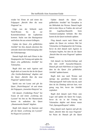 Der inoffizielle Aion Assassinen Guide

wieder bei Elram ab und nimm die                     Update danach die Quest „Ein
Folgequest „Bericht über die neue                  gefährliches Artefakt" bei Xenophon in
Flugroute" an.                                     der Bibliothek der Weisen. Danach begib
                                                   dich in den Abyss zu Yuditio, der sich auf
  Folge nun der Schlucht nach
                                                   der       Lagerhaus-Baustelle        beim
Nord-Westen        bis     du      zur
                                                   Teminon-Landeplatz befindet. Bei ihm
Konstruktionsbasis     der Lepharisten
                                                   kannst du die Quest nochmals updaten.
kommst. Suche nun den Bauingenieur
und befreie ihn aus seinem Gefängnis.                Flieg danach zuerst nach Eltnen und
                                                   update die Quest ein weiteres Mal bei
  Update die Quest „Ein gefährliches
                                                   Telemachus im Hauptquartier der Festung,
Artefakt" bei ihm, danach eskortiere ihn
                                                   bevor du dich danach nach Agairon zu
entweder durch den Geheimausgang oder
                                                   Asclepius begibst, bei dem du die Quest
die Geheimpassage.
                                                   „Bericht über die neue Flugroute" updaten
  Danach begib dich nach Eltnen in das             kannst.
Hauptquartier der Festung und update die
                                                     Geh danach ins Kuriullu-Gebirge und
Quest „Ein gefährliches Artefakt" bei
                                                   töte dort zwölf Aassucher-Harpyien.
Telemachus.
                                                   Danach geh nach Süd-Osten zu Laigas bei
  Begib dich nun nach Agairon und                  dem du die Quest „Ein gefährliches
begib dich zu Lemia bei der du die Quest           Artefakt" updaten kannst.
„Die Greifen-Bedrohung" abgeben und
                                                     Begib dich nun nach Westen und
die Quest „Bericht über die neue
                                                   sprenge das gestohlene Artefakt mit
Flugroute" updaten kannst.
                                                   Äthersprengstoff. Stell sicher das du, nach
  Sprich nun mit Leone und gib die                 dem du die Zündung aktiviert hast, weit
Quest „Wach-Harpyien" ab und nimm                  genug weg bist, bevor das Artefakt
die Folgequest „Aassucher-Harpyien" an.            explodiert.
  Gib danach „Verdächtige Pretor" bei                Begib dich danach nach Osten zum
Esaias ab und nimm „Lieferung ans                  Lager und update die Quest bei Laigas,
Lyceum" bei ihm an. Bei Shumerunerk                bevor du sie in der Festung bei
kannst du außerdem die Quest                       Telemachus abgibst und deinen neuen
„Shumerunerks Handel" abgeben.                     Titel „Sprengstoffexperte" erhälst.
  Begib dich danach ins Sanctum und                  Flieg danach nach Agairon und gib die
gib die Quest „Lieferung ans Lyceum"               Quest „Bericht über die neue Flugroute"
bei Hygea im Lyceum ab.                            bei Paion ab. Danach gib die Quest




                                            -57-
                                    © www.killerguides.de
                                    Alle Rechte vorbehalten.
 