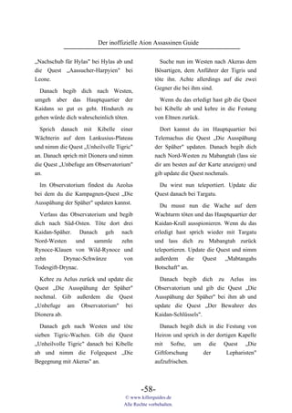 Der inoffizielle Aion Assassinen Guide

„Nachschub für Hylas" bei Hylas ab und              Suche nun im Westen nach Akeras dem
die Quest „Aassucher-Harpyien" bei                Bösartigen, dem Anführer der Tigris und
Leone.                                            töte ihn. Achte allerdings auf die zwei
                                                  Gegner die bei ihm sind.
  Danach begib dich nach Westen,
umgeh aber das Hauptquartier der                    Wenn du das erledigt hast gib die Quest
Kaidans so gut es geht. Hindurch zu               bei Kibelle ab und kehre in die Festung
gehen würde dich wahrscheinlich töten.            von Eltnen zurück.

  Sprich danach mit Kibelle einer                   Dort kannst du im Hauptquartier bei
Wächterin auf dem Lankusius-Plateau               Telemachus die Quest „Die Ausspähung
und nimm die Quest „Unheilvolle Tigric"           der Späher" updaten. Danach begib dich
an. Danach sprich mit Dionera und nimm            nach Nord-Westen zu Mabangtah (lass sie
die Quest „Unbefuge am Observatorium"             dir am besten auf der Karte anzeigen) und
an.                                               gib update die Quest nochmals.

  Im Observatorium findest du Aeolus               Du wirst nun teleportiert. Update die
bei dem du die Kampagnen-Quest „Die               Quest danach bei Targatu.
Ausspähung der Späher" updaten kannst.
                                                    Du musst nun die Wache auf dem
  Verlass das Observatorium und begib             Wachturm töten und das Hauptquartier der
dich nach Süd-Osten. Töte dort drei               Kaidan-Krall ausspionieren. Wenn du das
Kaidan-Späher. Danach geh nach                    erledigt hast sprich wieder mit Targatu
Nord-Westen     und    sammle    zehn             und lass dich zu Mabangtah zurück
Rynoce-Klauen von Wild-Rynoce und                 teleportieren. Update die Quest und nimm
zehn       Drynac-Schwänze        von             außerdem die Quest „Mabtangahs
Todesgift-Drynac.                                 Botschaft" an.

  Kehre zu Aelus zurück und update die              Danach begib dich zu Aelus ins
Quest „Die Ausspähung der Späher"                 Observatorium und gib die Quest „Die
nochmal. Gib außerdem die Quest                   Ausspähung der Späher" bei ihm ab und
„Unbefuge am Observatorium" bei                   update die Quest „Der Bewahrer des
Dionera ab.                                       Kaidan-Schlüssels".
  Danach geh nach Westen und töte                   Danach begib dich in die Festung von
sieben Tigric-Wachen. Gib die Quest               Heiron und sprich in der dortigen Kapelle
„Unheilvolle Tigric" danach bei Kibelle           mit Sofne, um die Quest „Die
ab und nimm die Folgequest „Die                   Giftforschung      der       Lepharisten"
Begegnung mit Akeras" an.                         aufzufrischen.



                                           -58-
                                   © www.killerguides.de
                                   Alle Rechte vorbehalten.
 
