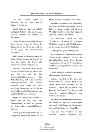 Der inoffizielle Aion Assassinen Guide

  Vor dem Geschäft findest du                      Quest „Heirons Verstorbene" für dich hat.
Phuthollo, der die Quest „Wo ist                     Nord-Östlich findest du die Trollstreiter
Belbua?" für dich hat.                             von denen du sieben töten musst. Danach
  Danach flieg zur Oase von Arbolus                kehre zu Ganges zurück und gib dich
und sprich dort mit Terba, um die Quest            Quest bei ihm ab und nimm die Folgequest
„Woher kommen die Rotron?" zu                      „Untoten-Schmuck" bei ihm an.
bekommen.                                            Im        Nord-Osten   findest   du   nun
  Update die Quest danach bei Trajanus,            Troll-Streiter, von denen du ein Ganges
bevor du mit Erone, der Daeva des                  Medaillon benötigst und Blind-Keratons,
Lebens in der Kapelle sprichst und von             die die Ganges-Schnalle für dich haben.
ihr die Quest „Das Graunebel-Gift"
                                                     Danach gib die Quest bei Ganges ab.
bekommst.
                                                     Suche nun auf der Orton-Farm nach dem
  Sprich danach mit Trou und update die            Tagebuch von Jaiorunerk in dem du
Quest „Woher kommen die Rotron?" bei               Gierschlund-Jaku tötest. Wenn du das
ihm und nimm die Quest „Die                        Tagebuch hast sprich mit Poporinerk, um
Graunebel-Monster" von Kravis an.                  die Quest „Die Legende von Vindacci" zu
  Sämtliche Quest-Mobs findest du nun              bekommen.
in den Graunebelsümpfen. Begib dich                  Hol dir außerdem von Berone die Quest
also    dort   hin   und    töte    fünf           „Durchkreuzte Bestimmung".
Schlammfuß-Schlammdornen,           fünf
                                                     Danach begib dich in den Abyss zur
Nebel-Schleime, fünf Nebel-Virel, fünf
                                                   Westscherbe von Latesran. Reise in der
Rotzungen-Keratons     und       sammle
                                                   oberen Zone nach Süd-Osten bis du
außerdem zehn Proben von einem
                                                   Kohrunerk findest gib die Quest „Die
vergifteten Organismus ein, die du von
                                                   Legende von Vindacci" bei ihm ab und
den Schlammfuß-Schlammdornen und
                                                   nimm die Folgequest „Tagebuch eines
den Nebel-Schleimen bekommst.
                                                   Schülers" bei ihm an.
  Begib dich danach nach Norden zu
                                                     Such nun im Nord-Osten nach Minonerk
Erone und gib die Quest „Das
                                                   und frische die Quest auf. Danach begib
Graunebel-Gift" ab. Bei Trou kannst du
                                                   dich nach Nord-Westen zu Junjunbinerk
die Quest „Das Graunebel-Monster"
                                                   und update die Quest ein weiteres Mal.
abgeben.
                                                     Such nun nach Vindacci auf den
 Danach geh Richtung Süden, bis du
                                                   einzelnen  Inseln unterhalb  der
Ganges den Verfluchten findest, der die



                                            -59-
                                    © www.killerguides.de
                                    Alle Rechte vorbehalten.
 