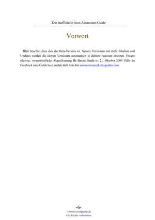 Der inoffizielle Aion Assassinen Guide



                                   Vorwort

  Bitte beachte, dass dies die Beta-Version ist. Neuere Versionen mit mehr Inhalten und
Updates werden die älteren Versionen automatisch in deinem Account ersetzen. Unsere
nächste, voraussichtliche Aktualisierung für diesen Guide ist 21. Oktober 2009. Falls du
Feedback zum Guide hast, melde dich bitte bei autorenteam@killerguides.com




                                           -6-
                                  © www.killerguides.de
                                  Alle Rechte vorbehalten.
 