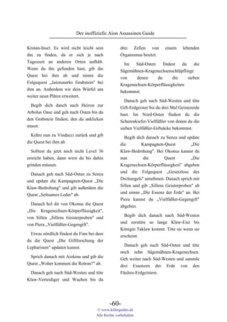 Der inoffizielle Aion Assassinen Guide

Krotan-Insel. Es wird nicht leicht sein            drei Zellen von         einem     lebenden
ihn zu finden, da er sich je nach                  Organismus besitzt.
Tageszeit an anderen Orten aufhält.                  Im   Süd-Osten    findest    du    die
Wenn du ihn gefunden hast, gib die                 Sägemähnen-Kragenechsenschlüpflinge
Quest bei ihm ab und nimm die                      von     denen    du       die     sieben
Folgequest „Jaiorunerks Grabstein" bei             Kragenechsen-Körperflüssigkeiten
ihm an. Außerdem wir dein Würfel um                bekommst.
weiter neun Plätze erweitert.
                                                     Danach geh nach Süd-Westen und töte
  Begib dich danch nach Heiron zur                 Gift-Erdgeister bis du drei Mal Geistererde
Arbolus Oase und geh nach Osten bis du             hast. Im Nord-Osten findest du die
den Grabstein findest, den du anklicken            Scherenkiefer-Vielfüßler von denen du die
musst.                                             sieben Vielfüßler-Giftsäcke bekommst.
  Kehre nun zu Vindacci zurück und gib
                                                     Begib dich danach zu Senea und update
die Quest bei ihm ab.
                                                   die        Kampagnen-Quest           „Die
  Solltest du jetzt noch nicht Level 36            Klaw-Bedrohung". Bei Okonus kannst du
erreicht haben, dann wirst du bis dahin            nun         die        Quest         „Die
grinden müssen.                                    Kragenechsen-Körperflüssigkeit" abgeben
                                                   und die Folgequest „Gesetzlose des
  Danach geh nach Süd-Osten zu Senea
                                                   Dschungels" annehmen. Danach sprich mit
und update die Kampagnen-Quest „Die
                                                   Sillen und gib „Sillens Geisterproben" ab
Klaw-Bedrohung" und gib außerdem die
                                                   und nimm „Die Essenz der Erde" an. Bei
Quest „Seltsames Leder" ab.
                                                   Piera kannst du „Vielfüßler-Gegengift"
  Danach hol dir von Okonus die Quest              abgeben.
„Die Kragenechsen-Körperflüssigkeit",
                                                     Begib dich danach nach Süd-Westen
von Sillen „Sillens Geisterproben" und
                                                   und zerstöre so lange Klaw-Eier bis
von Piera „Vielfüßler-Gegengift".
                                                   Königin Taklaw kommt. Töte sie wenn sie
  Etwas nördlich findest du Finn bei dem           erscheint.
du die Quest „Die Giftforschung der
                                                     Danach geh nach Süd-Osten und töte
Lepharisten" updaten kannst.
                                                   noch zehn Sägemähnen-Kragenechsen.
 Sprich danach mit Aiokina und gib die             Geh weiter nach Süd-Westen und sammle
Quest „Woher kommen die Rotron?" ab.               drei Essenzen der Erde von den
 Danach geh nach Süd-Westen und töte               Fäulnis-Erdgeistern.
Klaw-Verteidiger und Wachen bis du




                                            -60-
                                    © www.killerguides.de
                                    Alle Rechte vorbehalten.
 
