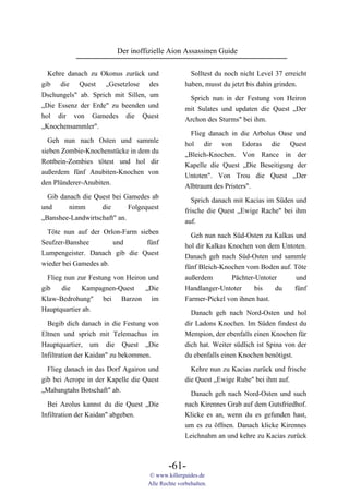 Der inoffizielle Aion Assassinen Guide

  Kehre danach zu Okonus zurück und                 Solltest du noch nicht Level 37 erreicht
gib die Quest „Gesetzlose des                     haben, musst du jetzt bis dahin grinden.
Dschungels" ab. Sprich mit Sillen, um              Sprich nun in der Festung von Heiron
„Die Essenz der Erde" zu beenden und              mit Sulates und updaten die Quest „Der
hol dir von Gamedes die Quest                     Archon des Sturms" bei ihm.
„Knochensammler".
                                                    Flieg danach in die Arbolus Oase und
 Geh nun nach Osten und sammle
                                                  hol dir von Edoras die Quest
sieben Zombie-Knochenstücke in dem du             „Bleich-Knochen. Von Rance in der
Rottbein-Zombies tötest und hol dir               Kapelle die Quest „Die Beseitigung der
außerdem fünf Anubiten-Knochen von                Untoten". Von Trou die Quest „Der
den Plünderer-Anubiten.                           Albtraum des Pristers".
  Gib danach die Quest bei Gamedes ab                Sprich danach mit Kacias im Süden und
und      nimm      die       Folgequest           frische die Quest „Ewige Rache" bei ihm
„Banshee-Landwirtschaft" an.                      auf.
  Töte nun auf der Orlon-Farm sieben
                                                    Geh nun nach Süd-Osten zu Kalkas und
Seufzer-Banshee        und      fünf
                                                  hol dir Kalkas Knochen von dem Untoten.
Lumpengeister. Danach gib die Quest
                                                  Danach geh nach Süd-Osten und sammle
wieder bei Gamedes ab.
                                                  fünf Bleich-Knochen vom Boden auf. Töte
  Flieg nun zur Festung von Heiron und            außerdem        Pächter-Untoter     und
gib    die    Kampagnen-Quest     „Die            Handlanger-Untoter      bis   du   fünf
Klaw-Bedrohung" bei Barzon im                     Farmer-Pickel von ihnen hast.
Hauptquartier ab.                                   Danach geh nach Nord-Osten und hol
  Begib dich danach in die Festung von            dir Ladons Knochen. Im Süden findest du
Eltnen und sprich mit Telemachus im               Mempion, der ebenfalls einen Knochen für
Hauptquartier, um die Quest „Die                  dich hat. Weiter südlich ist Spina von der
Infiltration der Kaidan" zu bekommen.             du ebenfalls einen Knochen benötigst.

  Flieg danach in das Dorf Agairon und              Kehre nun zu Kacias zurück und frische
gib bei Aerope in der Kapelle die Quest           die Quest „Ewige Ruhe" bei ihm auf.
„Mabangtahs Botschaft" ab.                          Danach geh nach Nord-Osten und such
  Bei Aeolus kannst du die Quest „Die             nach Kirennes Grab auf dem Gutsfriedhof.
Infiltration der Kaidan" abgeben.                 Klicke es an, wenn du es gefunden hast,
                                                  um es zu öffnen. Danach klicke Kirennes
                                                  Leichnahm an und kehre zu Kacias zurück



                                           -61-
                                   © www.killerguides.de
                                   Alle Rechte vorbehalten.
 