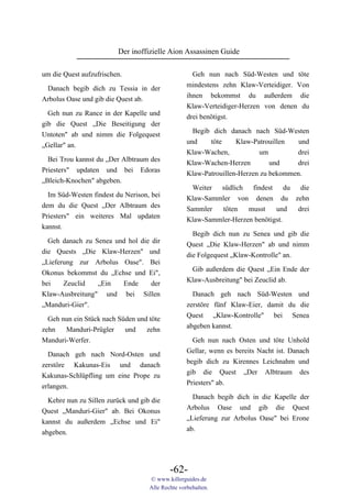 Der inoffizielle Aion Assassinen Guide

um die Quest aufzufrischen.                          Geh nun nach Süd-Westen und töte
                                                   mindestens zehn Klaw-Verteidiger. Von
 Danach begib dich zu Tessia in der
                                                   ihnen bekommst du außerdem die
Arbolus Oase und gib die Quest ab.
                                                   Klaw-Verteidiger-Herzen von denen du
  Geh nun zu Rance in der Kapelle und              drei benötigst.
gib die Quest „Die Beseitigung der
                                                     Begib dich danach nach Süd-Westen
Untoten" ab und nimm die Folgequest
                                                   und    töte   Klaw-Patrouillen und
„Gellar" an.
                                                   Klaw-Wachen,           um         drei
  Bei Trou kannst du „Der Albtraum des             Klaw-Wachen-Herzen         und    drei
Priesters" updaten und bei Edoras                  Klaw-Patrouillen-Herzen zu bekommen.
„Bleich-Knochen" abgeben.
                                                     Weiter südlich findest du die
  Im Süd-Westen findest du Nerison, bei            Klaw-Sammler von denen du zehn
dem du die Quest „Der Albtraum des                 Sammler  töten    musst    und drei
Priesters" ein weiteres Mal updaten                Klaw-Sammler-Herzen benötigst.
kannst.
                                                     Begib dich nun zu Senea und gib die
  Geh danach zu Senea und hol die dir              Quest „Die Klaw-Herzen" ab und nimm
die Quests „Die Klaw-Herzen" und                   die Folgequest „Klaw-Kontrolle" an.
„Lieferung zur Arbolus Oase". Bei
                                                    Gib außerdem die Quest „Ein Ende der
Okonus bekommst du „Echse und Ei",
                                                   Klaw-Ausbreitung" bei Zeuclid ab.
bei    Zeuclid   „Ein   Ende      der
Klaw-Ausbreitung" und bei Sillen                     Danach geh nach Süd-Westen und
„Manduri-Gier".                                    zerstöre fünf Klaw-Eier, damit du die
                                                   Quest „Klaw-Kontrolle" bei Senea
  Geh nun ein Stück nach Süden und töte
                                                   abgeben kannst.
zehn   Manduri-Prügler     und    zehn
Manduri-Werfer.                                      Geh nun nach Osten und töte Unhold
                                                   Gellar, wenn es bereits Nacht ist. Danach
  Danach geh nach Nord-Osten und
                                                   begib dich zu Kirennes Leichnahm und
zerstöre Kakunas-Eis und danach
                                                   gib die Quest „Der Albtraum des
Kakunas-Schlüpfling um eine Prope zu
                                                   Priesters" ab.
erlangen.
                                                     Danach begib dich in die Kapelle der
  Kehre nun zu Sillen zurück und gib die
                                                   Arbolus Oase und gib die Quest
Quest „Manduri-Gier" ab. Bei Okonus
                                                   „Lieferung zur Arbolus Oase" bei Erone
kannst du außerdem „Echse und Ei"
                                                   ab.
abgeben.




                                            -62-
                                    © www.killerguides.de
                                    Alle Rechte vorbehalten.
 