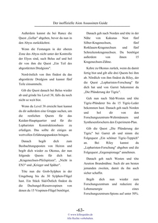 Der inoffizielle Aion Assassinen Guide

  Außerdem kannst du bei Rance die                    Danach geh nach Norden und töte in der
Quest „Gellar" abgeben, bevor du nun in             Nähe     von    Kakunas   Nest      fünf
den Abyss zurückkehrst.                             Silber-Kragenechsen,                fünf
                                                    Rotklauen-Kragenechsen    und       fünf
  Wenn die Festungen in der oberen
                                                    Schreckenskragenechsen. Du benötigst
Zone des Abyss nicht unter der Kontrolle
                                                    außerdem        von     ihnen         15
der Elyos sind, such Belus auf und hol
                                                    Kragenechsen-Zähne.
dir von ihm die Quest „Ein Teil des
abgestürzten Dredgions".                              Kehre zu Okonus zurück, wenn du damit
                                                    fertig bist und gib alle drei Quests bei ihm
  Nord-östlich von ihm findest du das
                                                    ab. Nördlich von ihm findest du Riley, der
abgestürzte Dredgion und kannst fünf
                                                    die Quest „Lepharisten-Forschung" für
Teile einsammeln.
                                                    dich hat und von Garret bekommst du
  Gib die Quest danach bei Belus wieder             „Die Plünderung der Tigric".
ab und grinde bis Level 38, falls du noch
                                                      Geh nun nach Süd-Westen und töte
nicht so weit bist.
                                                    Tigric-Plünderer bis du 15 Tigric-Leder
  Wenn du Level 38 erreicht hast kannst             bekommen hast. Danach geh nach Norden
du dir außerdem eine Gruppe suchen, um              und       hol      dir     von      den
die    restlichen  Quests     für   das             Forschungszentrum-Wehrmännern       und
Kaidan-Hauptquartier und für die                    Synthesenforschern den Experiment-Plan.
Lepharisten     Konstruktionsbasis   zu
                                                      Gib die Quest „Die Plünderung der
erledigen. Das sollte dir einiges an
                                                    Tigric" bei Garret ab und nimm die
wertvollen Erfahrungspunkten bringen.
                                                    Folgequest „Ein schöner Tigric-Teppich"
  Danach      begib      dich     zum               an.     Bei     Riley     kannst     du
Beobachtungsposten von Heiron und                   „Lepharisten-Forschung" abgeben und die
begib dich wieder zu Okonus, der nun                Folgequest „Gegenspionage" annehmen.
folgende   Quests    für    dich   hat:
                                                      Danach geh nach Westen und töte
„Kragenechsen-Pfeilspitzen", „Nicht in
                                                    Aeution Brandmähne. Such dir am besten
EN3" und „Krieger und Späher".
                                                    jemanden zweiten, damit du ihn auch
  Töte nun die Grob-Sylphen in der
                                                    sicher schaffst.
Umgebung bis du 30 Sylphen-Flügel
                                                      Begib   dich    nun    wieder     zum
hast. Ein Stück Süd-Östlich findest du
                                                    Forschungszentrum und reduziere die
die    Dschungel-Riesenvespinen    von
                                                    Lebensenergie                      eines
denen du 15 Vespinen-Flügel benötigst.
                                                    Forschungszentrum-Spions auf unter 50%.




                                             -63-
                                     © www.killerguides.de
                                     Alle Rechte vorbehalten.
 
