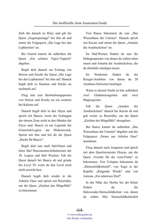 Der inoffizielle Aion Assassinen Guide

Zieh ihn danach zu Riley und gib die                 Von Rance bekommst du nun „Das
Quest „Gegenspionage" bei ihm ab und               Waisenhaus der Untoten". Danach sprich
nimm die Folgequest „Die Lage bei den              mit Kacias und nimm die Quest „Amalen
Lepharisten" an.                                   die Ausdruckslose" an.

  Bei Garrett kannst du außerdem die                Im Süd-Westen findest du nun die
Quest „Ein schöner Tigric-Teppich"                 Hohngespenster von denen du sieben töten
abgeben.                                           musst und Amalen die Ausdruckslose, die
                                                   du ebenfalls erledigen musst.
  Begib dich danach zur Festung von
Heiron und frische die Quest „Die Lage              Im     Nordosten    findest  du die
bei den Lepharisten" bei ihm auf. Danach           Krieger-Anubiten von denen du 20
begib dich zu Sarantus und frische sie             Anubiten-Schwerter benötigst.
nochmals auf.
                                                     Wenn es derzeit Nacht ist töte außerdem
  Flieg nun zum Beobachtungsposten                 zwei   Gladiatorengeister     und     zwei
von Heiron und frische sie ein weiteres            Magiergeister.
bei Kalione auf.                                     Gib    die    Quest     „Amalen    die
  Danach begib dich in den Abyss und               Ausdruckslose" danach bei Kacias ab und
sprich mit Baucis, wenn die Festungen              geh weiter zu Rusiridite, um die Quest
der oberen Zone nicht in den Händen der            „Zeichen des Mitgefühls" abzugeben.
Elyos sind. Baucis ist ein Legionär der              Bei Rance kannst du außerdem „Das
Grauwind-Legion am Drakenwrack.                    Waisenhaus der Untoten" abgeben und die
Sprich mit ihm und hol dir die Quest               Folgequest „Neues aus Arbolus Oase"
„Rache für Baucis".                                annehmen.
  Begib dich nun nach Süd-Osten und                  Flieg danach nach Jeiaparon und sprich
töten fünf Draconeuten-Infanteristen der           mit dem Quartiermeister Ekseus, um die
38. Legion und fünf Wachen. Gib die                Quest „Vorräte für die Azur-Flotte" zu
Quest danach bei Baucis ab und grinde              bekommen. Von Voluptes bekommst du
bis Level 39, wenn du den Level noch               „Sternschildkrötenöl", von Tegis in der
nicht erreicht hast.                               Kapelle „Klagende Winde" und von
  Danach begib dich wieder in die                  Antione „Ein ruheloses Dorf".
Arbolus Oase und sprich mit Rusiridite,              In der Nähe des Dorfes bei der Küste
um die Quest „Zeichen des Mitgefühls"              findest             du             die
zu bekommen.                                       Halswender-Sternschildkröten von denen
                                                   du sieben Mal Sternschildkrötenfett



                                            -64-
                                    © www.killerguides.de
                                    Alle Rechte vorbehalten.
 