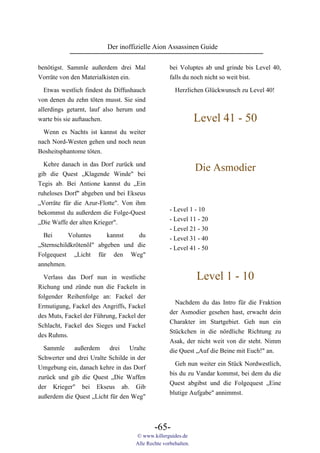 Der inoffizielle Aion Assassinen Guide

benötigst. Sammle außerdem drei Mal                bei Voluptes ab und grinde bis Level 40,
Vorräte von den Materialkisten ein.                falls du noch nicht so weit bist.

  Etwas westlich findest du Diffushauch              Herzlichen Glückwunsch zu Level 40!
von denen du zehn töten musst. Sie sind
allerdings getarnt, lauf also herum und
warte bis sie auftauchen.                                      Level 41 - 50
 Wenn es Nachts ist kannst du weiter
nach Nord-Westen gehen und noch neun
Bosheitsphantome töten.

  Kehre danach in das Dorf zurück und
gib die Quest „Klagende Winde" bei
                                                               Die Asmodier
Tegis ab. Bei Antione kannst du „Ein
ruheloses Dorf" abgeben und bei Ekseus
„Vorräte für die Azur-Flotte". Von ihm
                                                   - Level 1 - 10
bekommst du außerdem die Folge-Quest
                                                   - Level 11 - 20
„Die Waffe der alten Krieger".
                                                   - Level 21 - 30
  Bei      Voluntes      kannst   du               - Level 31 - 40
„Sternschildkrötenöl" abgeben und die              - Level 41 - 50
Folgequest „Licht für den Weg"
annehmen.

  Verlass das Dorf nun in westliche                            Level 1 - 10
Richung und zünde nun die Fackeln in
folgender Reihenfolge an: Fackel der
                                                     Nachdem du das Intro für die Fraktion
Ermutigung, Fackel des Angriffs, Fackel
                                                   der Asmodier gesehen hast, erwacht dein
des Muts, Fackel der Führung, Fackel der
                                                   Charakter im Startgebiet. Geh nun ein
Schlacht, Fackel des Sieges und Fackel
                                                   Stückchen in die nördliche Richtung zu
des Ruhms.
                                                   Asak, der nicht weit von dir steht. Nimm
  Sammle     außerdem     drei    Uralte           die Quest „Auf die Beine mit Euch!" an.
Schwerter und drei Uralte Schilde in der
                                                     Geh nun weiter ein Stück Nordwestlich,
Umgebung ein, danach kehre in das Dorf
                                                   bis du zu Vandar kommst, bei dem du die
zurück und gib die Quest „Die Waffen
                                                   Quest abgibst und die Folgequest „Eine
der Krieger" bei Ekseus ab. Gib
                                                   blutige Aufgabe" annimmst.
außerdem die Quest „Licht für den Weg"



                                            -65-
                                    © www.killerguides.de
                                    Alle Rechte vorbehalten.
 