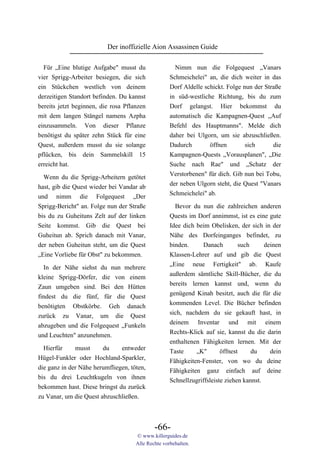 Der inoffizielle Aion Assassinen Guide

  Für „Eine blutige Aufgabe" musst du                 Nimm nun die Folgequest „Vanars
vier Sprigg-Arbeiter besiegen, die sich             Schmeichelei" an, die dich weiter in das
ein Stückchen westlich von deinem                   Dorf Aldelle schickt. Folge nun der Straße
derzeitigen Standort befinden. Du kannst            in süd-westliche Richtung, bis du zum
bereits jetzt beginnen, die rosa Pflanzen           Dorf gelangst. Hier bekommst du
mit dem langen Stängel namens Azpha                 automatisch die Kampagnen-Quest „Auf
einzusammeln. Von dieser Pflanze                    Befehl des Hauptmanns". Melde dich
benötigst du später zehn Stück für eine             daher bei Ulgorn, um sie abzuschließen.
Quest, außerdem musst du sie solange                Dadurch        öffnen        sich      die
pflücken, bis dein Sammelskill 15                   Kampagnen-Quests „Vorausplanen", „Die
erreicht hat.                                       Suche nach Rae" und „Schatz der
                                                    Verstorbenen" für dich. Gib nun bei Tobu,
  Wenn du die Sprigg-Arbeitern getötet
                                                    der neben Ulgorn steht, die Quest "Vanars
hast, gib die Quest wieder bei Vandar ab
                                                    Schmeichelei" ab.
und nimm die Folgequest „Der
Sprigg-Bericht" an. Folge nun der Straße              Bevor du nun die zahlreichen anderen
bis du zu Guheituns Zelt auf der linken             Quests im Dorf annimmst, ist es eine gute
Seite kommst. Gib die Quest bei                     Idee dich beim Obelisken, der sich in der
Guheitun ab. Sprich danach mit Vanar,               Nähe des Dorfeinganges befindet, zu
der neben Guheitun steht, um die Quest              binden.     Danach      such       deinen
„Eine Vorliebe für Obst" zu bekommen.               Klassen-Lehrer auf und gib die Quest
                                                    „Eine neue Fertigkeit" ab. Kaufe
  In der Nähe siehst du nun mehrere
                                                    außerdem sämtliche Skill-Bücher, die du
kleine Sprigg-Dörfer, die von einem
                                                    bereits lernen kannst und, wenn du
Zaun umgeben sind. Bei den Hütten
                                                    genügend Kinah besitzt, auch die für die
findest du die fünf, für die Quest
                                                    kommenden Level. Die Bücher befinden
benötigten Obstkörbe. Geh danach
                                                    sich, nachdem du sie gekauft hast, in
zurück zu Vanar, um die Quest
                                                    deinem Inventar und mit einem
abzugeben und die Folgequest „Funkeln
                                                    Rechts-Klick auf sie, kannst du die darin
und Leuchten" anzunehmen.
                                                    enthaltenen Fähigkeiten lernen. Mit der
  Hierfür     musst     du     entweder             Taste     „K"       öffnest     du   dein
Hügel-Funkler oder Hochland-Sparkler,               Fähigkeiten-Fenster, von wo du deine
die ganz in der Nähe herumfliegen, töten,           Fähigkeiten ganz einfach auf deine
bis du drei Leuchtkugeln von ihnen                  Schnellzugriffsleiste ziehen kannst.
bekommen hast. Diese bringst du zurück
zu Vanar, um die Quest abzuschließen.



                                             -66-
                                     © www.killerguides.de
                                     Alle Rechte vorbehalten.
 