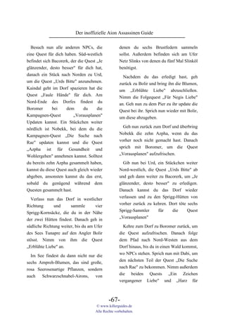 Der inoffizielle Aion Assassinen Guide

  Besuch nun alle anderen NPCs, die                 denen du sechs Brustfedern sammeln
eine Quest für dich haben. Süd-westlich             sollst. Außerdem befinden sich am Ufer
befindet sich Bacorerk, der die Quest „Je           Netz Slinks von denen du fünf Mal Slinköl
glänzender, desto besser" für dich hat,             benötigst.
danach ein Stück nach Norden zu Urd,                  Nachdem du das erledigt hast, geh
um die Quest „Urds Bitte" anzunehmen.               zurück zu Bolir und bring ihn die Blumen,
Kaindal geht im Dorf spazieren hat die              um „Erblühte Liebe" abzuschließen.
Quest „Faule Hände" für dich. Am                    Nimm die Folgequest „Für Negis Liebe"
Nord-Ende des Dorfes findest du                     an. Geh nun zu dem Pier zu ihr update die
Boromer       bei    dem       du     die           Quest bei ihr. Sprich nun wieder mit Bolir,
Kampagnen-Quest          „Vorausplanen"             um diese abzugeben.
Updaten kannst. Ein Stückchen weiter
                                                      Geh nun zurück zum Dorf und überbring
nördlich ist Nobekk, bei dem du die
                                                    Nobekk die zehn Azpha, wenn du das
Kampagnen-Quest „Die Suche nach
                                                    vorher noch nicht gemacht hast. Danach
Rae" updaten kannst und die Quest
                                                    sprich mit Boromer, um die Quest
„Azpha ist für Gesundheit und
                                                    „Vorausplanen" aufzufrischen.
Wohlergehen" annehmen kannst. Solltest
du bereits zehn Azpha gesammelt haben,                Gib nun bei Urd, ein Stückchen weiter
kannst du diese Quest auch gleich wieder            Nord-westlich, die Quest „Urds Bitte" ab
abgeben, ansonsten kannst du das erst,              und geh dann weiter zu Bacorerk, um „Je
sobald du genügend während dem                      glänzender, desto besser" zu erledigen.
Questen gesammelt hast.                             Danach kannst du das Dorf wieder
                                                    verlassen und zu den Sprigg-Hütten von
  Verlass nun das Dorf in westlicher
                                                    vorher zurück zu kehren. Dort töte sechs
Richtung      und      sammle       vier
                                                    Sprigg-Sammler      für    die     Quest
Sprigg-Kornsäcke, die du in der Nähe
                                                    „Vorausplanen"
der zwei Hütten findest. Danach geh in
südliche Richtung weiter, bis du am Ufer              Kehre zum Dorf zu Boromer zurück, um
des Sees Tunapre auf den Angler Bolir               die Quest aufzufrischen. Danach folge
stösst. Nimm von ihm die Quest                      dem Pfad nach Nord-Westen aus dem
„Erblühte Liebe" an.                                Dorf hinaus, bis du in einen Wald kommst,
                                                    wo NPCs stehen. Sprich nun mit Dabi, um
  Im See findest du dann nicht nur die
                                                    den nächsten Teil der Quest „Die Suche
sechs Ampreh-Blumen, das sind große,
                                                    nach Rae" zu bekommen. Nimm außerdem
rosa Seerosenartige Pflanzen, sondern
                                                    die beiden Quests „Ein Zeichen
auch   Schwarzschnabel-Airons,    von
                                                    vergangener Liebe" und „Harz für



                                             -67-
                                     © www.killerguides.de
                                     Alle Rechte vorbehalten.
 