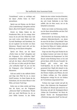 Der inoffizielle Aion Assassinen Guide

Verstorbenen" weiter zu verfolgen und              findest du eine violette Juwelen-Schachtel,
die Quest „Nichts Gutes im Sinn"                   die du aufsammeln musst. Es kann sein,
anzunehmen.                                        das sich Carak Stahlzahn in der Nähe
                                                   aufhält, den du töten musst, um an die
  Sprich nun mit Denma, um die Quest
                                                   Schachtel zu kommen.
„Eine Lederlieferung" abzugeben und die
Quest „Brax-Fell-Teppich" anzunehmen.               Kehre nun wieder zur Kreuzung zurück,
                                                   um die Quest abzuschließen und den Titel
  Gleich im Süden findest du die
                                                   „Schatzsucher" zu erhalten.
Grauborsten Brax, die du solange töten
musst, bis du acht ihrer Häute hast. Geh             Nord-westlich der Kreuzung findest du
nun noch weiter nach Süden und töte                außerdem Säbelzahn-Karnifs, von denen
Eyvindr Handlanger und Seemänner, bis              du neun für die Quest „Fleischdiebe" töten
du ein Logbuch von Eyvindr von ihnen               musst. Wenn du das erledigt hast, dann gib
bekommst. Danach mach dich auf den                 die Quest bei Mijou ab. Update außerdem
Rückweg, um die Quests abzugeben.                  die Quest „Eine Lektion erteilen".

  Sprich mit Derot, um die Quest                     Folge nun dem Weg nach Norden bis du
„Nichts Gutes im Sinn" abzugeben und               zu Jephani kommst und nimm die Quest
die Folgequest „Ein verlfuchter Opal"              „Das Geheimnis des Hauptmanns" an. Geh
anzunehmen. Danach sprich mit Denma                danach weiter Richtung Osten zu Ere und
und gib die Quest „Brax-Fell-Teppich"              gib die Quest „Hilfe für eine Freundin" ab.
ab. Geh nun zu Lidun und gib die Quest             Danach      geh     weiter     und     töte
„Ein verfluchter Opal" ab, um von ihm              Gruft-Sparkler, bis du fünf ihrer Beine
die Folgequest „Eine Schatzkarte" zu               gesammelt hast. Begib dich danach in das
bekommen.                                          Ishalgen Gefangenen-Lager und sammle
                                                   drei Dornen Amphis, eine Pflanze, die sich
  Geh nun zurück in das südliche Gebiet
                                                   im Boden verbirgt, ein. Töte nebenbei
und folge dem Pfad bis du zu einem
                                                   Rachegeister solange bis du vier Schätze
Schiff kommst. An Bord findest du die
                                                   der Verstorbenen eingesammelt hast.
Schatzkarte, die mit einem Messer in der
Mitte, auf einem Tisch liegt.                        Verlasse das Lager wieder und gib die
                                                   Quest „Das Geheimnis des Hauptmanns"
  Kehre nun zu Lidun zurück und bring
                                                   bei Jephani ab. Danach geh zurück bis zur
ihm die Karte, um die Folgequest
                                                   Kreuzung und gib die Kampagnen-Quest
„Schwarzer Opal" zu bekommen. Wende
                                                   „Schatz der Verstorbenen" bei Derot ab,
dich nun nach Süd-Westen bis du zu
                                                   danach frische die Kampagnen-Quest
einer Höhle kommst. In der Höhle
                                                   „Würfel der magischen Kraft" bei ihm auf.



                                            -69-
                                    © www.killerguides.de
                                    Alle Rechte vorbehalten.
 