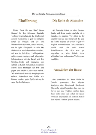Der inoffizielle Aion Assassinen Guide


         Einführung                                    Die Rolle als Assassine

  Vielen Dank für den Kauf dieses                      Als Assassine bist du ein reiner Damage
Guides! In den folgenden Kapiteln                    Dealer und deine einzige Aufgabe ist es
wollen wir versuchen, dir das Spielen mit            Schaden zu machen. Vor allem in der
deinem Assassinen so gut wie möglich                 Gruppe wirst du das immer auf das Ziel
näher zu bringen und dir alle                        des Tanks machen, um diesen so gut wie
Informationen zu liefern, die du brauchst,           möglich zu unterstützen. Der Assassine ist
um im Spiel Erfolgreich zu sein. Du                  jedoch     auch     ein    sehr     starker
findest nicht nur Informationen darüber,             Solo-Charakter, der sich sehr gut
auf was du bei deiner Lieblingsklasse                ungesehen an seine Feinde heran
achten musst, sondern auch allgemeine                schleichen kann und aus dem Verborgenen
Informationen, wie den Level- und den                zuschlägt.
Grinding-Guide und Strategien, um
schnell an Kinah zu kommen. Natürlich
dürfen auch Strategien für PvP und
gegen jede andere Klasse nicht fehlen.                   Auswählen der Rasse
Wir wünsche dir nun viel Vergnügen mit
deinem Assassinen und hoffen wir
können zu einer guten Spielerfahrung in                Das Auswählen der Rasse bleibt im
Aion für dich beitragen.                             Grunde     genommen      dem     eigenen
                                                     Vorlieben oder Geschmack überlassen.
                                                     Man sollte jedoch bedenken, dass man pro
                                                     Server nur eine Fraktion spielen kann,
                                                     daher sollte man sich vorher mit seinen
                                                     Freunden absprechen auf welchen Server
                                                     man welche Fraktion spielen möchte.




                                               -7-
                                      © www.killerguides.de
                                      Alle Rechte vorbehalten.
 
