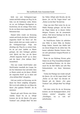 Der inoffizielle Aion Assassinen Guide

   Kehr nun zum Gefangenen-Lager                   hat. Neben Alfrigh steht Devalin, der die
zurück und bleib solange am Weg, bis du            Quests „So viel Ihr Tragen könnt" und
links von dir Grabsteine siehst. Klicke            „Perlen vor die Säue" für dich hat.
sie an, um Gefängnis Rachegeister zu                 Folge nun dem Pfad weiter bis du zur
beschwören, die du solange Töten must,             Odella Plantage gelangst. Auf der Seite
bis du von ihnen einen magischen Würfel            der Hügel findest du in diesem Gebiet
bekommen hast.                                     übrigens Eisenerz, das du einsammeln
  Danach kehre wieder zur Kreuzung                 solltest. Fünf davon benötigst du für die
zurück und frische die Quest „Würfel der           Quest „Alfrighs Bitte".
magischen Kraft" bei Derot auf. Die                  Im Nord-Westen findest du außerdem
Quest schickt dich nun wieder zurück in            eine Hütte in deren Nähe du Dundun
das Gefangenen-Lager. Folge nun                    Krüge findest. Sammle den Odella Saft
allerdings den Weg bis zu seinem Ende,             aus diesen Krügen bis du sieben hast. Du
bis du auf einer Anhöhe zu Munin                   kannst außerdem Dundun Farmers töten,
gelangst, der dort Gefangen gehalten               um acht getrocknete Gingsen-Wurzeln zu
wird. Sprich mit ihm, um die Quest                 bekommen.
„Würfel magischer Kraft" up zu daten
und die Quest „Eine delikate Bitte"                  Wenn du nun Richtung Westen gehst
anzunehmen.                                        findest du am Weg Graumähnen-Kämpfer
                                                   und Graumähnen-Wachen, die du töten
  Töte nun wieder Gruft-Funkler oder               musst bis du fünf Odella und acht Mau
Walf-Funkler innerhalb des Camps, bis              Schmuckstücke von ihnen bekommen
du Eier bekommen hast und kehre dann               hast.
zu Munin zurück um die Quest „Würfel
                                                     Verlass die Plantage nun wieder und gib
der magischen Kraft" up zu daten und
                                                   die Quests „So viel Ihr tragen könnt" und
„Eine delikate Bitte" abzugeben.
                                                   „Perlen vor die Säue" bei Devalin ab.
  Geh nun zurück zur Kreuzung, um die              Danach gib die Quests „Ein gutes
Quest bei Derot endgültig abzugeben.               Tonikum" und „Alfrighs Bitte" bei Alfrigh
Mit Level acht erhältst du von Mijou die           ab.
Quest „Der geplante Überfall", die du
                                                     Geh dann weiter bis du zur Kreuzung
annimmst.
                                                   kommst, um die Kampagnen-Quest „Eine
  Danach geh nach Westen eine kleine               Lektion     erteilen" abzugeben   und
Anhöhe hinauf bis du zu Alfrigh                    „Zuschlagen,      wo  es   weh    tut"
kommst, der dir die Quests „Ein gutes              aufzufrischen.
Tonikum" und „Alfrighs Bitte" für dich



                                            -70-
                                    © www.killerguides.de
                                    Alle Rechte vorbehalten.
 