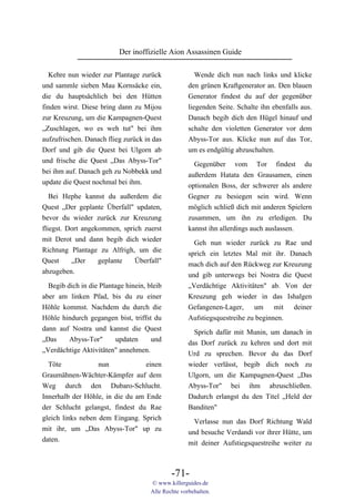 Der inoffizielle Aion Assassinen Guide

  Kehre nun wieder zur Plantage zurück                  Wende dich nun nach links und klicke
und sammle sieben Mau Kornsäcke ein,                 den grünen Kraftgenerator an. Den blauen
die du hauptsächlich bei den Hütten                  Generator findest du auf der gegenüber
finden wirst. Diese bring dann zu Mijou              liegenden Seite. Schalte ihn ebenfalls aus.
zur Kreuzung, um die Kampagnen-Quest                 Danach begib dich den Hügel hinauf und
„Zuschlagen, wo es weh tut" bei ihm                  schalte den violetten Generator vor dem
aufzufrischen. Danach flieg zurück in das            Abyss-Tor aus. Klicke nun auf das Tor,
Dorf und gib die Quest bei Ulgorn ab                 um es endgültig abzuschalten.
und frische die Quest „Das Abyss-Tor"                  Gegenüber vom Tor findest du
bei ihm auf. Danach geh zu Nobbekk und               außerdem Hatata den Grausamen, einen
update die Quest nochmal bei ihm.                    optionalen Boss, der schwerer als andere
   Bei Hephe kannst du außerdem die                  Gegner zu besiegen sein wird. Wenn
Quest „Der geplante Überfall" updaten,               möglich schließ dich mit anderen Spielern
bevor du wieder zurück zur Kreuzung                  zusammen, um ihn zu erledigen. Du
fliegst. Dort angekommen, sprich zuerst              kannst ihn allerdings auch auslassen.
mit Derot und dann begib dich wieder
                                                       Geh nun wieder zurück zu Rae und
Richtung Plantage zu Alfrigh, um die
                                                     sprich ein letztes Mal mit ihr. Danach
Quest     „Der     geplante   Überfall"
                                                     mach dich auf den Rückweg zur Kreuzung
abzugeben.
                                                     und gib unterwegs bei Nostra die Quest
  Begib dich in die Plantage hinein, bleib           „Verdächtige Aktivitäten" ab. Von der
aber am linken Pfad, bis du zu einer                 Kreuzung geh wieder in das Ishalgen
Höhle kommst. Nachdem du durch die                   Gefangenen-Lager, um mit deiner
Höhle hindurch gegangen bist, triffst du             Aufstiegsquestreihe zu beginnen.
dann auf Nostra und kannst die Quest                   Sprich dafür mit Munin, um danach in
„Das     Abyss-Tor"      updaten      und            das Dorf zurück zu kehren und dort mit
„Verdächtige Aktivitäten" annehmen.                  Urd zu sprechen. Bevor du das Dorf
  Töte             nun            einen              wieder verlässt, begib dich noch zu
Graumähnen-Wächter-Kämpfer auf dem                   Ulgorn, um die Kampagnen-Quest „Das
Weg durch den Dubaro-Schlucht.                       Abyss-Tor" bei ihm abzuschließen.
Innerhalb der Höhle, in die du am Ende               Dadurch erlangst du den Titel „Held der
der Schlucht gelangst, findest du Rae                Banditen"
gleich links neben dem Eingang. Sprich                 Verlasse nun das Dorf Richtung Wald
mit ihr, um „Das Abyss-Tor" up zu                    und besuche Verdandi vor ihrer Hütte, um
daten.                                               mit deiner Aufstiegsquestreihe weiter zu



                                              -71-
                                      © www.killerguides.de
                                      Alle Rechte vorbehalten.
 