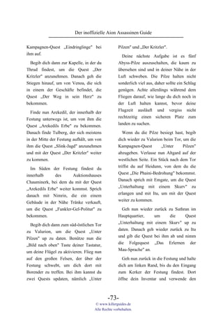 Der inoffizielle Aion Assassinen Guide

Kampagnen-Quest „Eindringlinge" bei                Pilzen" und „Der Kritzler".
ihm auf.
                                                     Deine nächste Aufgabe ist es fünf
  Begib dich dann zur Kapelle, in der du           Abyss-Pilze auszuschalten, die kaum zu
Thrud findest, um die Quest „Der                   übersehen sind und in deiner Nähe in der
Kritzler" anzunehmen. Danach geh die               Luft schweben. Die Pilze halten nicht
Stiegen hinauf, um von Venoa, die sich             sonderlich viel aus, daher sollte ein Schlag
in einem der Geschäfte befindet, die               genügen. Achte allerdings während dem
Quest „Der Weg in sein Herz" zu                    Fliegen darauf, wie lange du dich noch in
bekommen.                                          der Luft halten kannst, bevor deine
                                                   Flugzeit ausläuft und vergiss nicht
  Finde nun Arekedil, der innerhalb der
                                                   rechtzeitig einen sicheren Platz zum
Festung unterwegs ist, um von ihm die
                                                   landen zu suchen.
Quest „Arekedils Erbe" zu bekommen.
Danach finde Tulberg, der sich meistens               Wenn du die Pilze besiegt hast, begib
in der Mitte der Festung aufhält, um von           dich wieder zu Valurion beim Tor, um die
ihm die Quest „Slink-Jagd" anzunehmen              Kampagnen-Quest        „Unter     Pilzen"
und mit der Quest „Der Kritzler" weiter            abzugeben. Verlasse nun Altgard auf der
zu kommen.                                         westlichen Seite. Ein Stück nach dem Tor
                                                   triffst du auf Heidunn, von dem du die
  Im Süden der Festung findest du
                                                   Quest „Die Phaini-Bedrohung" bekommst.
innerhalb      des      Auktionshauses
                                                   Danach sprich mit Emgate, um die Quest
Chauminerk, bei dem du mit der Quest
                                                   „Unterhaltung mit einem Skurv" zu
„Arekedils Erbe" weiter kommst. Sprich
                                                   erlangen und mit Itu, um mit der Quest
danach mit Nimrin, die ein einem
                                                   weiter zu kommen.
Gebäude in der Nähe Tränke verkauft,
um die Quest „Funkler-Gel-Politur" zu                Geh nun wieder zurück zu Suthran im
bekommen.                                          Hauptquartier,    um      die    Quest
  Begib dich dann zum süd-östlichen Tor            „Unterhaltung mit einem Skurv" up zu
zu Valurion, um die Quest „Unter                   daten. Danach geh wieder zurück zu Itu
Pilzen" up zu daten. Benütze nun die               und gib die Quest bei ihm ab und nimm
„Bild nach oben" Taste deiner Tastatur,            die Folgequest „Das Erlernen der
um deine Flügel zu aktivieren. Flieg nun           Mau-Sprache" an.
auf den großen Felsen, der über der                  Geh nun zurück in die Festung und halte
Festung schwebt, um dich dort mit                  dich am linken Rand, bis du den Eingang
Borender zu treffen. Bei ihm kannst du             zum Kerker der Festung findest. Dort
zwei Quests updaten, nämlich „Unter                öffne dein Inventar und verwende den



                                            -73-
                                    © www.killerguides.de
                                    Alle Rechte vorbehalten.
 