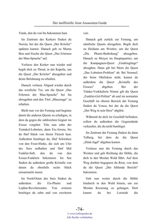 Der inoffizielle Aion Assassinen Guide

Trank, den du von Itu bekommen hast.                vier.

  Im Zentrum des Kerkers findest du                   Danach geh zurück zur Festung, um
Noroia, bei der die Quest „Der Kritzler"            sämtliche Quests abzugeben. Begib dich
updaten kannst. Danach geh zu Mumu                  zu Heidunn am Westtor, um die Quest
Bon und frische die Quest „Das Erlernen             „Die     Phaini-Bedrohung"    abzugeben.
der Mau-Sprache" auf.                               Danach zu Meiyer im Hauptquartier, um
  Verlasse den Kerker nun wieder und                die Kampagnen-Quest „Eindringlinge"
                                                    abzugben. Dann gib bei Morn die Quest
begib dich zu Thrud, in der Kapelle, um
                                                    „Das Lobniten-Problem" ab. Bei Nemnef,
die Quest „Der Kritzler" abzugeben und
                                                    der beim Obelisken steht, kannst du
deine Belohnung zu erhalten.
                                                    außerdem die Quest „Kristalle des
  Danach verlasse Altgard wieder durch              Eissees"       abgeben.      Bei     der
das westliche Tor, um die Quest „Das                Tränke-Verkäuferin Nirmir gib die Quest
Erlernen der Mau-Sprache" bei Itu                   „Funkler-Gel-Politur" ab und im normalen
abzugeben und den Titel „Mauzunge" zu               Geschäft im oberen Bereich der Festung
erhalten.                                           findest du Venoa, bei der du die Quest
  Bleib nun vor der Festung und beginne             „Der Weg in sein Herz" abgibst.
damit die anderen Quests zu erledigen, in             Während du dich im Geschäft befindest,
dem du gegen die zahlreichen Gegner im              sollest du außerdem die Gegenstände
Eissee vorgehst. Töte nun zehn der                  verkaufen, die du nicht benötigst.
Tentakel-Lobniten, dann Eis-Airons, bis
                                                      Im Zentrum der Festung findest du dann
du fünf Stück von ihrem Fleisch hast.
                                                    Tulberg, bei dem du die Quest
Außerdem benötigst du, fünf Schwänze
                                                    „Slink-Jagd" abgeben kannst.
von den Frost-Slinks, die sich am Ufer
des Sees aufhalten und fünf Mal                       Verlasse nun die Festung durch das
Funkler-Saft, den du von den                        Westtor und geh Richtung der Höhle, die
Eissee-Funklern bekommst. Im See                    dich in den Moslan Wald führt. Auf dem
findest du außerdem große Kristalle von             Weg dorthin begegnest du Rion, von dem
denen du ebenfalls sechs Stück                      du die Quest „Der fehlende Bericht"
einsammeln musst.                                   bekommst.
  Im Nord-Osten des Sees findest du                   Geh nun weiter durch die Höhle
außerdem     die     Eis-Phaini und                 hindurch in den Wald hinein, um zur
Lephar-Revolutionäre. Von ersteren                  Moslan Kreuzung zu gelangen. Dort
benötigst du zehn und von zweiteren                 kannst    du    bei  Loriniah   die




                                             -74-
                                     © www.killerguides.de
                                     Alle Rechte vorbehalten.
 