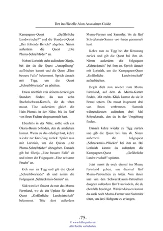 Der inoffizielle Aion Assassinen Guide

Kampagnen-Quest            „Gefährliche            Mumu-Farmer und Sammler, bis du fünf
Landwirtschaft" und die Standard-Quest             Schreckmais-Samen von ihnen gesammelt
„Der fehlende Bericht" abgeben. Nimm               hast.
außerdem       die      Quest     „Die               Kehre nun zu Tigg bei der Kreuzung
Pluma-Schreibfeder" an.                            zurück und gib die Quest bei ihm ab.
  Neben Loriniah steht außerdem Olenja,            Nimm     außerdem     die    Folgequest
bei der du die Quest „Ausspähung"                  „Schreckmais" bei ihm an. Sprich danach
auffrischen kannst und die Quest „Eine             mit Loriniah, um die Kampagnen-Quest
bessere Falle" bekommst. Sprich danach             „Gefährliche           Landwirtschaft"
mit      Tigg,    um      die    Quest             aufzufrischen.
„Schreibblockade" zu erhalten.                       Begib dich nun wieder zum Mumu
  Etwas nördlich von deinem derzeitigen            Farmland, auf dem du Mumu-Karren
Standort    findest   du   nun      zehn           findest. Mit rechts Klick kannst du sie in
Stachelschwan-Karnifs, die du töten                Brand setzen. Du musst insgesamt drei
musst. Töte außerdem gleich die                    von      ihnen     verbrennen.    Sammle
Hain-Plumas in der Nähe, bis du fünf               währenddessen außerdem drei Mal
von ihren Federn eingesammelt hast.                Schreckmais, den du in der Umgebung
                                                   findest.
  Ebenfalls in der Nähe, sollte sich ein
Okaru-Baum befinden, den du anklicken                Danach kehre wieder zu Tigg zurück
kannst. Wenn du das erledigt hast, kehre           und gib die Quest bei ihm ab. Nimm
wieder zur Kreuzung zurück. Sprich nun             außerdem          die        Folgequest
mit Loriniah, um die Quests „Die                   „Schreckmais-Pflücker" bei ihm an. Bei
Pluma-Schreibfeder" abzugeben. Danach              Loriniah kannst du außerdem die
gib bei Olenja „Eine bessere Falle" ab             Kampagnen-Quest            „Gefährliche
und nimm die Folgequest „Eine seltsame             Landwirtschaft" updaten.
Frucht" an.                                          Jetzt musst du noch einmal ins Mumu
  Geh nun zu Tigg und gib die Quest                Farmland gehen, um diesmal fünf
„Schreibblockade" ab und nimm die                  Mumu-Patroullien zu töten. Von ihnen
Folgequest „Schreckmais-Samen" an.                 und von den Schwarzklauen-Patroullien
                                                   droppen außerdem fünf Haarnadeln, die du
  Süd-westlich findest du nun das Mumu
                                                   ebenfalls benötigst. Währenddessen kannst
Farmland, wo du ein Update für deine
                                                   du auch noch Mumu-Farmer und Sammler
Quest „Gefährliche Landwirtschaft"
                                                   töten, um drei Hüftgurte zu erlangen.
bekommst.     Töte     dort    außerdem




                                            -75-
                                    © www.killerguides.de
                                    Alle Rechte vorbehalten.
 
