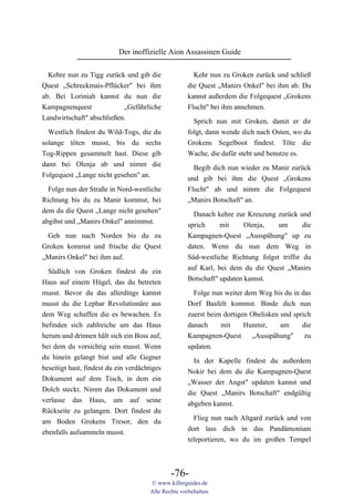 Der inoffizielle Aion Assassinen Guide

  Kehre nun zu Tigg zurück und gib die                  Kehr nun zu Groken zurück und schließ
Quest „Schreckmais-Pflücker" bei ihm                  die Quest „Manirs Onkel" bei ihm ab. Du
ab. Bei Loriniah kannst du nun die                    kannst außerdem die Folgequest „Grokens
Kampagnenquest             „Gefährliche               Flucht" bei ihm annehmen.
Landwirtschaft" abschließen.                            Sprich nun mit Groken, damit er dir
  Westlich findest du Wild-Togs, die du               folgt, dann wende dich nach Osten, wo du
solange töten musst, bis du sechs                     Grokens Segelboot findest. Töte die
Tog-Rippen gesammelt hast. Diese gib                  Wache, die dafür steht und benutze es.
dann bei Olenja ab und nimm die
                                                        Begib dich nun wieder zu Manir zurück
Folgequest „Lange nicht gesehen" an.
                                                      und gib bei ihm die Quest „Grokens
  Folge nun der Straße in Nord-westliche              Flucht" ab und nimm die Folgequest
Richtung bis du zu Manir kommst, bei                  „Manirs Botschaft" an.
dem du die Quest „Lange nicht gesehen"                  Danach kehre zur Kreuzung zurück und
abgibst und „Manirs Onkel" annimmst.                  sprich     mit     Olenja,   um       die
 Geh nun nach Norden bis du zu                        Kampagnen-Quest „Ausspähung" up zu
Groken kommst und frische die Quest                   daten. Wenn du nun dem Weg in
„Manirs Onkel" bei ihm auf.                           Süd-westliche Richtung folgst triffst du
 Südlich von Groken findest du ein                    auf Karl, bei dem du die Quest „Manirs
Haus auf einem Hügel, das du betreten                 Botschaft" updaten kannst.
musst. Bevor du das allerdings kannst                   Folge nun weiter dem Weg bis du in das
musst du die Lephar Revolutionäre aus                 Dorf Basfelt kommst. Binde dich nun
dem Weg schaffen die es bewachen. Es                  zuerst beim dortigen Obelisken und sprich
befinden sich zahlreiche um das Haus                  danach     mit     Hunmir,     um     die
herum und drinnen hält sich ein Boss auf,             Kampagnen-Quest       „Ausspähung"     zu
bei dem du vorsichtig sein musst. Wenn                updaten.
du hinein gelangt bist und alle Gegner
                                                        In der Kapelle findest du außerdem
beseitigt hast, findest du ein verdächtiges
                                                      Nokir bei dem du die Kampagnen-Quest
Dokument auf dem Tisch, in dem ein
                                                      „Wasser der Angst" updaten kannst und
Dolch steckt. Nimm das Dokument und
                                                      die Quest „Manirs Botschaft" endgültig
verlasse das Haus, um auf seine
                                                      abgeben kannst.
Rückseite zu gelangen. Dort findest du
                                                        Flieg nun nach Altgard zurück und von
am Boden Grokens Tresor, den du
                                                      dort lass dich in das Pandämonium
ebenfalls aufsammeln musst.
                                                      teleportieren, wo du im großen Tempel



                                               -76-
                                       © www.killerguides.de
                                       Alle Rechte vorbehalten.
 