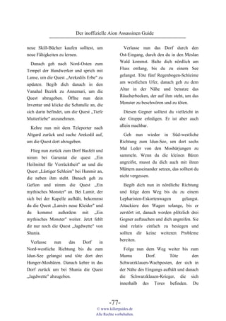 Der inoffizielle Aion Assassinen Guide

neue Skill-Bücher kaufen solltest, um                 Verlasse nun das Dorf durch den
neue Fähigkeiten zu lernen.                         Ost-Eingang, durch den du in den Moslan
                                                    Wald kommst. Halte dich nördlich am
  Danach geh nach Nord-Osten zum
                                                    Fluss entlang, bis du zu einem See
Tempel der Handwerker und sprich mit
                                                    gelangst. Töte fünf Regenbogen-Schleime
Lanse, um die Quest „Arekedils Erbe" zu
                                                    am westlichen Ufer, danach geh zu dem
updaten. Begib dich danach in den
                                                    Altar in der Nähe und benutze das
Vanahal Bezirk zu Annemari, um die
                                                    Räucherbecken, der auf ihm steht, um das
Quest abzugeben. Öffne nun dein
                                                    Monster zu beschwören und zu töten.
Inventar und klicke die Schatulle an, die
sich darin befindet, um die Quest „Tiefe              Diesen Gegner solltest du vielleicht in
Mutterliebe" anzunehmen.                            der Gruppe erledigen. Er ist aber auch
                                                    allein machbar.
 Kehre nun mit dem Teleporter nach
Altgard zurück und suche Arekedil auf,                Geh nun wieder in Süd-westliche
um die Quest dort abzugeben.                        Richtung zum Idun-See, um dort sechs
                                                    Mal Leder von den Mosbärjungen zu
  Flieg nun zurück zum Dorf Basfelt und
                                                    sammeln. Wenn du die kleinen Bären
nimm bei Garuntat die quest „Ein
                                                    angreifst, musst du dich auch mit ihren
Heilmittel für Verrücktheit" an und die
                                                    Müttern auseinander setzen, das solltest du
Quest „Lästiger Schleim" bei Hunmir an,
                                                    nicht vergessen.
die neben ihm steht. Danach geh zu
Gefion und nimm die Quest „Ein                        Begib dich nun in nördliche Richtung
mythisches Monster" an. Bei Lamir, der              und folge dem Weg bis du zu einem
sich bei der Kapelle aufhält, bekommst              Lepharisten-Eskortenwagen        gelangst.
du die Quest „Lamirs neue Kleider" und              Attackiere den Wagen solange, bis er
du kommst außerdem mit „Ein                         zerstört ist, danach werden plötzlich drei
mythisches Monster" weiter. Jetzt fehlt             Gegner auftauchen und dich angreifen. Sie
dir nur noch die Quest „Jagdwette" von              sind relativ einfach zu besiegen und
Shania.                                             sollten dir keine weiteren Probleme
  Verlasse    nun    das   Dorf   in                bereiten.
Nord-westliche Richtung bis du zum                    Folge nun dem Weg weiter bis zum
Idun-See gelangst und töte dort drei                Mumu         Dorf.       Töte        den
Hunger-Mosbären. Danach kehre in das                Schwarzklauen-Wachposten, der sich in
Dorf zurück um bei Shania die Quest                 der Nähe des Eingangs aufhält und danach
„Jagdwette" abzugeben.                              die Schwarzklauen-Krieger, die sich
                                                    innerhalb des Tores befinden. Du



                                             -77-
                                     © www.killerguides.de
                                     Alle Rechte vorbehalten.
 