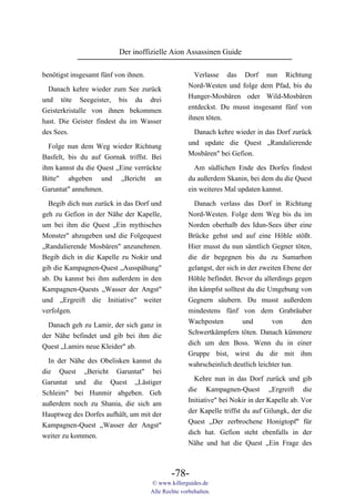 Der inoffizielle Aion Assassinen Guide

benötigst insgesamt fünf von ihnen.                    Verlasse das Dorf nun Richtung
                                                     Nord-Westen und folge dem Pfad, bis du
  Danach kehre wieder zum See zurück
                                                     Hunger-Mosbären oder Wild-Mosbären
und töte Seegeister, bis du drei
                                                     entdeckst. Du musst insgesamt fünf von
Geisterkristalle von ihnen bekommen
                                                     ihnen töten.
hast. Die Geister findest du im Wasser
des Sees.                                              Danach kehre wieder in das Dorf zurück
                                                     und update die Quest „Randalierende
  Folge nun dem Weg wieder Richtung
                                                     Mosbären" bei Gefion.
Basfelt, bis du auf Gornak triffst. Bei
ihm kannst du die Quest „Eine verrückte                Am südlichen Ende des Dorfes findest
Bitte" abgeben und „Bericht an                       du außerdem Skanin, bei dem du die Quest
Garuntat" annehmen.                                  ein weiteres Mal updaten kannst.

  Begib dich nun zurück in das Dorf und                Danach verlass das Dorf in Richtung
geh zu Gefion in der Nähe der Kapelle,               Nord-Westen. Folge dem Weg bis du im
um bei ihm die Quest „Ein mythisches                 Norden oberhalb des Idun-Sees über eine
Monster" abzugeben und die Folgequest                Brücke gehst und auf eine Höhle stößt.
„Randalierende Mosbären" anzunehmen.                 Hier musst du nun sämtlich Gegner töten,
Begib dich in die Kapelle zu Nokir und               die dir begegnen bis du zu Sumarhon
gib die Kampagnen-Quest „Ausspähung"                 gelangst, der sich in der zweiten Ebene der
ab. Du kannst bei ihm außerdem in den                Höhle befindet. Bevor du allerdings gegen
Kampagnen-Quests „Wasser der Angst"                  ihn kämpfst solltest du die Umgebung von
und „Ergreift die Initiative" weiter                 Gegnern säubern. Du musst außerdem
verfolgen.                                           mindestens fünf von dem Grabräuber
                                                     Wachposten          und       von      den
  Danach geh zu Lamir, der sich ganz in
                                                     Schwertkämpfern töten. Danach kümmere
der Nähe befindet und gib bei ihm die
                                                     dich um den Boss. Wenn du in einer
Quest „Lamirs neue Kleider" ab.
                                                     Gruppe bist, wirst du dir mit ihm
  In der Nähe des Obelisken kannst du                wahrscheinlich deutlich leichter tun.
die Quest „Bericht Garuntat" bei
                                                       Kehre nun in das Dorf zurück und gib
Garuntat und die Quest „Lästiger
                                                     die Kampagnen-Quest „Ergreift die
Schleim" bei Hunmir abgeben. Geh
                                                     Initiative" bei Nokir in der Kapelle ab. Vor
außerdem noch zu Shania, die sich am
                                                     der Kapelle triffst du auf Gilungk, der die
Hauptweg des Dorfes aufhält, um mit der
                                                     Quest „Der zerbrochene Honigtopf" für
Kampagnen-Quest „Wasser der Angst"
                                                     dich hat. Gefion steht ebenfalls in der
weiter zu kommen.
                                                     Nähe und hat die Quest „Ein Frage des



                                              -78-
                                      © www.killerguides.de
                                      Alle Rechte vorbehalten.
 