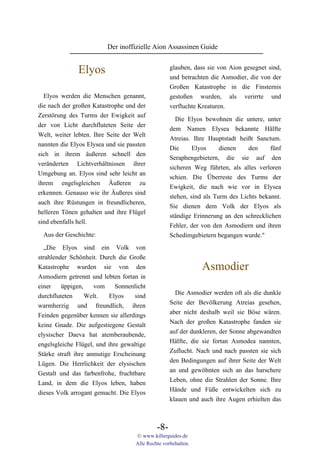 Der inoffizielle Aion Assassinen Guide


              Elyos                                glauben, dass sie von Aion gesegnet sind,
                                                   und betrachten die Asmodier, die von der
                                                   Großen Katastrophe in die Finsternis
  Elyos werden die Menschen genannt,               gestoßen wurden, als verirrte und
die nach der großen Katastrophe und der            verfluchte Kreaturen.
Zerstörung des Turms der Ewigkeit auf
                                                     Die Elyos bewohnen die untere, unter
der von Licht durchfluteten Seite der
                                                   dem Namen Elysea bekannte Hälfte
Welt, weiter lebten. Ihre Seite der Welt
                                                   Atreias. Ihre Hauptstadt heißt Sanctum.
nannten die Elyos Elysea und sie passten
                                                   Die      Elyos     dienen    den     fünf
sich in ihrem äußeren schnell den
                                                   Seraphengebietern, die sie auf den
veränderten Lichtverhältnissen ihrer
                                                   sicheren Weg führten, als alles verloren
Umgebung an. Elyos sind sehr leicht an
                                                   schien. Die Überreste des Turms der
ihrem engelsgleichen Äußeren zu
                                                   Ewigkeit, die nach wie vor in Elysea
erkennen. Genauso wie ihr Äußeres sind
                                                   stehen, sind als Turm des Lichts bekannt.
auch ihre Rüstungen in freundlicheren,
                                                   Sie dienen dem Volk der Elyos als
helleren Tönen gehalten und ihre Flügel
                                                   ständige Erinnerung an den schrecklichen
sind ebenfalls hell.
                                                   Fehler, der von den Asmodiern und ihren
 Aus der Geschichte:                               Schedimgebietern begangen wurde."
  „Die Elyos sind ein Volk von
strahlender Schönheit. Durch die Große
Katastrophe wurden sie von den                                 Asmodier
Asmodiern getrennt und lebten fortan in
einer    üppigen,    vom     Sonnenlicht
                                                     Die Asmodier werden oft als die dunkle
durchfluteten     Welt.   Elyos     sind
                                                   Seite der Bevölkerung Atreias gesehen,
warmherzig und freundlich, ihren
                                                   aber nicht deshalb weil sie Böse wären.
Feinden gegenüber kennen sie allerdings
                                                   Nach der großen Katastrophe fanden sie
keine Gnade. Die aufgestiegene Gestalt
                                                   auf der dunkleren, der Sonne abgewandten
elysischer Daeva hat atemberaubende,
                                                   Hälfte, die sie fortan Asmodea nannten,
engelsgleiche Flügel, und ihre gewaltige
                                                   Zuflucht. Nach und nach passten sie sich
Stärke straft ihre anmutige Erscheinung
                                                   den Bedingungen auf ihrer Seite der Welt
Lügen. Die Herrlichkeit der elysischen
                                                   an und gewöhnten sich an das harschere
Gestalt und das farbenfrohe, fruchtbare
                                                   Leben, ohne die Strahlen der Sonne. Ihre
Land, in dem die Elyos leben, haben
                                                   Hände und Füße entwickelten sich zu
dieses Volk arrogant gemacht. Die Elyos
                                                   klauen und auch ihre Augen erhielten das



                                             -8-
                                    © www.killerguides.de
                                    Alle Rechte vorbehalten.
 