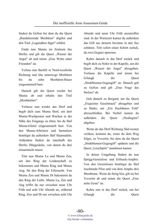 Der inoffizielle Aion Assassinen Guide

findest du Gefion bei dem du die Quest            Abends und neun Uhr Früh anzutreffen
„Randalierende Mosbären" abgibst und              sind. In der Wartezeit kannst du außerdem
den Titel „Legendärer Jäger" erhälst.             das Gift aus deinem Inventar in den See
                                                  schütten. Tritt sofort einen Schritt zurück,
  Finde nun Shania im Zentrum des
                                                  da zwei Gegner spawnen.
Dorfes und gib die Quest „Wasser der
Angst" ab und nimm „Eine Wette unter                Kehre danach in das Dorf zurück und
Freunden" an.                                     begib dich zu Nokir in der Kapelle, um die
                                                  Quest „Wasser der Angst" abzugeben.
  Verlass nun Basfelt in Nord-westliche
                                                  Verlasse die Kapelle und nimm bei
Richtung und töte unterwegs Mosbären
                                                  Gilungk              die             Quest
bis    du     zehn      Mosbären-Hauer
                                                  „Stinkblumen-Gegengift" an. Danach geh
eingesammelt hast.
                                                  zu Gefion und gib „Eine Frage des
  Danach gib die Quest wieder bei                 Stolzes" ab.
Shania ab und erhalte den Titel
                                                    Geh danach zu Bergard, um die Quest
„Mosbärtöter".
                                                  „Exquisiter Geschmack" abzugeben und
  Verlasse nun wieder das Dorf und                zu Daike, um „Ein fruchtbares Feld"
begib dich zum Mumu Dorf, um dort                 abzuschließen. Bei Nerhel kannst du
Mumu-Wachposten und Wachen in der                 außerdem     die  Quest   „Neubeginn"
Nähe des Eingangs zu töten, bis du fünf           abgeben.
Mumu-Gürtel eingesammelt hast. Von
                                                    Wenn du das Dorf Richtung Süd-westen
den Mumu-Arbeitern und Sammlern
                                                  verlässt, kommst du, wenn du dem Weg
benötigst du außerdem fünf Haarnadeln.
                                                  folgst, zu Vovertin, bei dem du die Quest
Außerdem findest du innerhalb des
                                                  „Stinkblumen-Gegengift" updaten und die
Dorfes Düngesäcke, von denen du drei
                                                  Quest „Leuchtpilz" annehmen kannst.
einsammeln musst.
  Töte nun Mumu Lu und Mumu Zen,                    In deiner Umgebung findest du nun
um den Ring der Leidenschaft zu                   Sprigg-Gesetzlose und Giftsack-Amphis.
bekommen und Mumu Ring und Mumu                   Von den Gesetzlosen benötigst du fünf
Ang, für den Ring der Eifersucht. Von             leuchtende Pilze und von dem Amphs drei
Mumu Zoo und Mumu Di bekommst du                  Membrane. Wenn du fertig bist, gib sie bei
den Ring der Liebe. Mumu Lu, Zen und              Vovertin ab und nimm die Quest „Eine
Ang triffst du nur zwischen neun Uhr              nette Geste" an.
Früh und acht Uhr Abends an, während               Kehre nun in das Dorf zurück, um bei
Ring, Zoo und Di nur zwischen acht Uhr            Gilungk           die           Quest




                                           -80-
                                   © www.killerguides.de
                                   Alle Rechte vorbehalten.
 