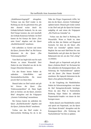 Der inoffizielle Aion Assassinen Guide

„Stinkblumen-Gegengift"      abzugeben.            Nähe des Weges Gogaerunerk triffst, bei
Verlasse nun das Dorf wieder in die                dem du die Quest „Germirs Verkleidung"
Richtung aus der du gekommen bist, geh             updaten kannst. Danach geh wieder zurück
aber diesmal weiter durch die                      in das Dorf und gib die Quest bei Germer
Gribade-Schlucht hindurch, bis du zum              endgültig ab und nimm die Folgequest
Dorf Gerger kommst, das sich innerhalb             „Die Flucht aus Asmodae" an.
des Gribade Kratersees befindet. Im Dorf
                                                      Verlass nun das Dorf in Richtung des
kannst du bei Gemyu die Quest „Eine
                                                   Wasserfalls. Wenn es Nacht ist, dann
nette Geste" abgeben und die Quest                 triffst du über der Brücke auf Disguised
„Ksellid-Kontrolle" annehmen.                      Germerk, bei dem du die Quest „Die
  Geh außerdem zu Germir und nimm                  Flucht aus Asmodae" updaten kannst.
die Quest „Germirs Bitte" an. Bei Gercus           Begleite ihn nun nach Süd-Osten bis zum
bekommst du die Quest „Das                         Handelshafen und gib dann die Quest bei
Trinkwasserproblem".                               Babarunerk dort ab, um den Titel „Gütig"
                                                   zu erhalten.
  Vom Dorf aus begib dich nun bis nach
Westen zu einem Wasserfall. Dort                     Danach geh zu Neparinerk und gib die
findest du eine Schachtel aus der du die           Quest „Geheime Briefe" ab. Du kannst bei
Gerger-Abzeichen bekommst.                         ihm außerdem die Kampagnen-Quest „Die
                                                   Sicherung der Nachschubroute" updaten
  Um den Krater herum findest du
                                                   und die Quest „Die blauen Kristalle"
außerdem          Grün-Ribbits    und
                                                   annehmen. Bei Japayerk bekommst du die
Sternmedaillon-Ksellids.      Du musst
                                                   Quest „Eine geheime Bestellung".
jeweils fünf von ihnen töten.
                                                     In der Umgebung des Handelshafens
  Danach kehre ins Dorf zurück und gib
                                                   findest du Schwarzsteingolems von denen
bei    Gercus    die    Quest    „Das
                                                   du fünf Steingolem-Kristalle benötigst.
Trinkwasserproblem" ab. Dann begib
                                                   Wenn du dem Pfad in Nord-östliche
dich zu Germer, um die Quest „Germirs
                                                   Richtung folgst findest du außerdem
Bitte" abzugeben und die Folgequest
                                                   Purpurstachel-Amphis von denen du drei
„Germirs Verkleidung" anzunehmen.
                                                   besiegen musst.
  Bei Gemyu kannst du außerdem die
                                                     Kehre danach zum Handelshafen zurück
Quest „Ksellid-Kontrolle" abgeben und
                                                   und sprich mit Neparinerk, um die Quest
die Quest „Geheime Briefe" annehmen.
                                                   „Die blauen Kristalle" abzugeben und die
  Verlass nun das Dorf wieder in                   Kampagnen-Quest „Die Sicherung der
Süd-westliche Richtung bis du in der               Nachschubroute" bei ihm zu updaten.



                                            -81-
                                    © www.killerguides.de
                                    Alle Rechte vorbehalten.
 