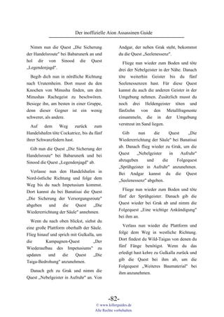 Der inoffizielle Aion Assassinen Guide

  Nimm nun die Quest „Die Sicherung                 Andgar, der neben Grak steht, bekommst
der Handelsroute" bei Babarunerk an und             du die Quest „Seelenessenz".
hol dir von Sinood die Quest
                                                      Fliege nun wieder zum Boden und töte
„Legendenjagd".
                                                    drei der Nebelgeister in der Nähe. Danach
  Begib dich nun in nördliche Richtung              töte weiterhin Geister bis du fünf
nach Urutemheim. Dort musst du den                  Seelenessenzen hast. Für diese Quest
Knochen von Minusha finden, um den                  kannst du auch die anderen Geister in der
Minushas Rachegeist zu beschwören.                  Umgebung nehmen. Zusätzlich musst du
Besiege ihn, am besten in einer Gruppe,             noch drei Heldengeister töten und
denn dieser Gegner ist ein wenig                    fünfzehn von den Metallfragmente
schwerer, als andere.                               einsammeln, die in der Umgebung
                                                    verstreut im Sand liegen.
  Auf    dem     Weg      zurück     zum
Handelshafen töte Cockatrice, bis du fünf             Gib     nun      die     Quest     „Die
ihrer Schwanzfedern hast.                           Wiedererrichtung der Säule" bei Banatisai
                                                    ab. Danach flieg wieder zu Grak, um die
  Gib nun die Quest „Die Sicherung der
                                                    Quest    „Nebelgeister     in    Aufruhr"
Handelsroute" bei Babarunerk und bei
                                                    abzugeben      und     die    Folgequest
Sinood die Quest „Legendenjagd" ab.
                                                    „Sprühgeister in Aufruhr" anzunehmen.
  Verlasse nun den Handelshafen in                  Bei Andgar kannst du die Quest
Nord-östliche Richtung und folge dem                „Seelenessenz" abgeben.
Weg bis du nach Impetusium kommst.
                                                      Fliege nun wieder zum Boden und töte
Dort kannst du bei Banatisai die Quest
                                                    fünf der Sprühgeister. Danach gib die
„Die Sicherung der Versorgungsroute"
                                                    Quest wieder bei Grak ab und nimm die
abgeben     und    die    Quest   „Die
                                                    Folgequest „Eine wichtige Ankündigung"
Wiedererrichtung der Säule" annehmen.
                                                    bei ihm an.
  Wenn du nach oben blickst, siehst du
                                                      Verlass nun wieder die Plattform und
eine große Plattform oberhalb der Säule.
                                                    folge dem Weg in westliche Richtung.
Flieg hinauf und sprich mit Gulkalla, um
                                                    Dort findest du Wild-Taigas von denen du
die       Kampagnen-Quest           „Der
                                                    fünf Fänge benötigst. Wenn du das
Wiederaufbau des Impetusiums" zu
                                                    erledigt hast kehre zu Gulkalla zurück und
updaten     und    die    Quest     „Die
                                                    gib die Quest bei ihm ab, um die
Taiga-Bedrohung" anzunehmen.
                                                    Folgequest „Weiteres Baumaterial" bei
 Danach geh zu Grak und nimm die                    ihm anzunehmen.
Quest „Nebelgeister in Aufruhr" an. Von



                                             -82-
                                     © www.killerguides.de
                                     Alle Rechte vorbehalten.
 