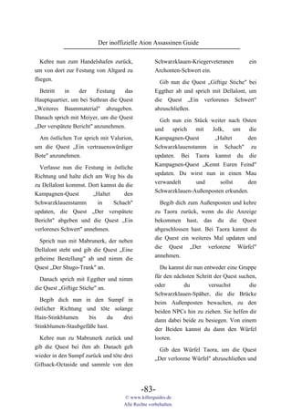 Der inoffizielle Aion Assassinen Guide

   Kehre nun zum Handelshafen zurück,              Schwarzklauen-Kriegerveteranen         ein
um von dort zur Festung von Altgard zu             Archonten-Schwert ein.
fliegen.                                             Gib nun die Quest „Giftige Stiche" bei
 Betritt    in   der    Festung     das            Eggther ab und sprich mit Dellalont, um
Hauptquartier, um bei Suthran die Quest            die Quest „Ein verlorenes Schwert"
„Weiteres Baummaterial" abzugeben.                 abzuschließen.
Danach sprich mit Meiyer, um die Quest
                                                     Geh nun ein Stück weiter nach Osten
„Der verspätete Bericht" anzunehmen.               und    sprich  mit  Jolk,      um   die
 Am östlichen Tor sprich mit Valurion,             Kampagnen-Quest      „Haltet       den
um die Quest „Ein vertrauenswürdiger               Schwarzklauenstamm in Schach" zu
Bote" anzunehmen.                                  updaten. Bei Taora kannst du die
                                                   Kampagnen-Quest „Kennt Euren Feind"
  Verlasse nun die Festung in östliche
                                                   updaten. Du wirst nun in einen Mau
Richtung und halte dich am Weg bis du
                                                   verwandelt      und     sollst     den
zu Dellalont kommst. Dort kannst du die
                                                   Schwarzklauen-Außenposten erkunden.
Kampagnen-Quest        „Haltet     den
Schwarzklauenstamm       in    Schach"               Begib dich zum Außenposten und kehre
updaten, die Quest „Der verspätete                 zu Taora zurück, wenn du die Anzeige
Bericht" abgeben und die Quest „Ein                bekommen hast, das du die Quest
verlorenes Schwert" annehmen.                      abgeschlossen hast. Bei Taora kannst du
                                                   die Quest ein weiteres Mal updaten und
  Sprich nun mit Mabrunerk, der neben
                                                   die Quest „Der verlorene Würfel"
Dellalont steht und gib die Quest „Eine
                                                   annehmen.
geheime Bestellung" ab und nimm die
Quest „Der Shugo-Trank" an.                          Du kannst dir nun entweder eine Gruppe
                                                   für den nächsten Schritt der Quest suchen,
  Danach sprich mit Eggther und nimm
                                                   oder        du        versuchst        die
die Quest „Giftige Stiche" an.
                                                   Schwarzklauen-Späher, die die Brücke
  Begib dich nun in den Sumpf in                   beim Außenposten bewachen, zu den
östlicher Richtung und töte solange                beiden NPCs hin zu ziehen. Sie helfen dir
Hain-Stinkblumen     bis    du  drei               dann dabei beide zu besiegen. Von einem
Stinkblumen-Staubgefäße hast.                      der Beiden kannst du dann den Würfel
  Kehre nun zu Mabrunerk zurück und                looten.
gib die Quest bei ihm ab. Danach geh                 Gib den Würfel Taora, um die Quest
wieder in den Sumpf zurück und töte drei           „Der verlorene Würfel" abzuschließen und
Giftsack-Octaside und sammle von den



                                            -83-
                                    © www.killerguides.de
                                    Alle Rechte vorbehalten.
 