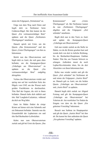 Der inoffizielle Aion Assassinen Guide

nimm die Folgequest „Notrationen" an.              Kistenmonster"       und       „Urnirs
                                                   Überlegungen" ab. Bei Neifenmer kannst
  Folge nun dem Weg nach Osten und
                                                   du nun „Neifenmers Überlegungen"
begib dich zu Neifenmer beim
                                                   abgeben und die Folgequest „Zeit
Calderon-Hügel. Bei ihm kannst du die
                                                   schinden" annehmen.
Quest „Ein vertrauenswürdiger Bote"
updaten und die Quest „Neifenmers                    Begib dich nun in den Turm zu Autri
Überlegungen" annehmen.                            und update die Kampagnen-Quest
                                                   „Unbefugte am Observatorium".
  Danach sprich mit Urnir, um die
Quests „Das Kistenmonster" und die                   Geh nun wieder zurück an die Stelle im
Quest „Urnirs Überlegungen" von ihm zu             Süden, wo du die Kisten gesehen hast und
bekommen.                                          wende dich von dort in östliche Richtung,
                                                   bis du Beobachter-Hauptmann Gattban
  Betritt nun das Observatorium und
                                                   findest. Töte ihn, um Tiamats Schwert zu
begib dich zu Autri, die sich ganz oben
                                                   erlangen. Außerdem musst du noch
befindet, um die Kampagnen-Quest
                                                   Lephar-Revolutionäre töten, bis du drei
„Unbefugte am Observatorium" zu
                                                   Abzeichen von ihnen bekommen hast.
updaten     un    die     Quest    „Ein
vertrauenswürdiger Bote" endgültig                   Kehre nun wieder zurück und gib die
abzugeben.                                         Quest „Zeit schinden" bei Neifenmer ab
                                                   und nimm die Folgequest „Aurtris Brief"
  Verlass das Observatorium wieder und
                                                   an. Danach geh zu Autri, um die beiden
spring nun auf der westlichen Seite des
                                                   Quests „Unbefugte am Observatorium"
Hügels vom Cliff, um das Wasser nach
                                                   und „Autris Brief" zu updaten.
großen Frachtkisten zu durchsuchen.
Töte fünf der Gegner, die sich in ihnen              Danach begib dich zurück zur Altgard
befinden. Danach halte dich südlich und            Festung und gib die Kampagnen-Quest
töte fünf Langhals-Cockatrice, während             „Unbefugte am Observatorium" bei
du dich am Weg hälst.                              Valurion ab. Am westlichen Tor findest du
                                                   Emgata von dem du die Quest „Ein
  Ganz im Süden findest du einige
                                                   geheimer Vorschlag" bekommst.
Kisten auf denen sich eine Schatulle und
ein Dokument befinden. Sammle nun die                Besuch nun Suthran im Hauptquartier
Einsatzbefehl der Lepharisten ein und              und gib die Quest „Aurtris Brief" bei ihm
töte fünf Beobachter-Leibwächter.                  ab. Du kannst bei ihm außerdem die Quest
                                                   „Ein geheimer Vorschlag" updaten.
  Kehre nun zum Oberservatorium
zurück und gib bei Urnir die Quests „Das



                                            -84-
                                    © www.killerguides.de
                                    Alle Rechte vorbehalten.
 