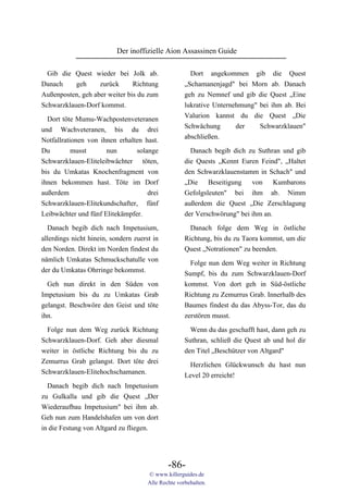 Der inoffizielle Aion Assassinen Guide

  Gib die Quest wieder bei Jolk ab.                    Dort angekommen gib die Quest
Danach     geh     zurück      Richtung              „Schamanenjagd" bei Morn ab. Danach
Außenposten, geh aber weiter bis du zum              geh zu Nemnef und gib die Quest „Eine
Schwarzklauen-Dorf kommst.                           lukrative Unternehmung" bei ihm ab. Bei
                                                     Valurion kannst du die Quest „Die
  Dort töte Mumu-Wachpostenveteranen
                                                     Schwächung       der    Schwarzklauen"
und Wachveteranen, bis du drei
                                                     abschließen.
Notfallrationen von ihnen erhalten hast.
Du         musst      nun       solange                Danach begib dich zu Suthran und gib
Schwarzklauen-Eliteleibwächter töten,                die Quests „Kennt Euren Feind", „Haltet
bis du Umkatas Knochenfragment von                   den Schwarzklauenstamm in Schach" und
ihnen bekommen hast. Töte im Dorf                    „Die Beseitigung von Kumbarons
außerdem                            drei             Gefolgsleuten" bei ihm ab. Nimm
Schwarzklauen-Elitekundschafter, fünf                außerdem die Quest „Die Zerschlagung
Leibwächter und fünf Elitekämpfer.                   der Verschwörung" bei ihm an.

  Danach begib dich nach Impetusium,                   Danach folge dem Weg in östliche
allerdings nicht hinein, sondern zuerst in           Richtung, bis du zu Taora kommst, um die
den Norden. Direkt im Norden findest du              Quest „Notrationen" zu beenden.
nämlich Umkatas Schmuckschatulle von
                                                       Folge nun dem Weg weiter in Richtung
der du Umkatas Ohrringe bekommst.
                                                     Sumpf, bis du zum Schwarzklauen-Dorf
  Geh nun direkt in den Süden von                    kommst. Von dort geh in Süd-östliche
Impetusium bis du zu Umkatas Grab                    Richtung zu Zemurrus Grab. Innerhalb des
gelangst. Beschwöre den Geist und töte               Baumes findest du das Abyss-Tor, das du
ihn.                                                 zerstören musst.

  Folge nun dem Weg zurück Richtung                    Wenn du das geschafft hast, dann geh zu
Schwarzklauen-Dorf. Geh aber diesmal                 Suthran, schließ die Quest ab und hol dir
weiter in östliche Richtung bis du zu                den Titel „Beschützer von Altgard"
Zemurrus Grab gelangst. Dort töte drei                 Herzlichen Glückwunsch du hast nun
Schwarzklauen-Elitehochschamanen.                    Level 20 erreicht!
  Danach begib dich nach Impetusium
zu Gulkalla und gib die Quest „Der
Wiederaufbau Impetusium" bei ihm ab.
Geh nun zum Handelshafen um von dort
in die Festung von Altgard zu fliegen.




                                              -86-
                                      © www.killerguides.de
                                      Alle Rechte vorbehalten.
 