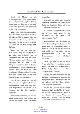 Der inoffizielle Aion Assassinen Guide

  Sprich    mit    Munin,     um    die           umzugehen!
Kampagnen-Quest „Dem Schicksal kann                 Begib dich nun wieder nach Morheim
man nicht entrinnen" zu updaten. Danach           und sprich mit Sveinn, dem Bettler, in der
kehre über die Kreuzung in das Dorf               Nähe des Geschäftes. Nimm die Quest
zurück und sprich mit Urd, um mit der             „Geheime Information" an.
Quest weiter zu kommen.
                                                    Im Osten der Festung findest du Ipoderr,
  Nachdem du mit Urd gesprochen hast,             der an einer Wand lehnt. Bei ihm
besuch Verdandi im Wald, um die Quest             bekommst    du    die       Quest     „Der
ein weiteres Mal zu updaten. Lauf nun             verschwundene Taiga".
weiter bis du Kreuzung kommst und
                                                    Begib dich nun in das Auktionshaus und
begib dich von dort aus nach Norden bis
                                                  sprich dort mit Hugorunerk, um mit der
zu Skuld, die sich beim dortigen Cliff
                                                  Quest „Geheime Informationen" weiter zu
befindet.
                                                  kommen. Danach geh zum Hauptquartier
  Sprich mit ihr und lass dich                    und sprich dort mit Aegir, um die
teleportieren. Berge nun den Schatz aus           Kampagnen-Quest       „Der    Ruf    des
der Kiste und beobachte, wie du                   Kommandanten         von       Morheim"
angegriffen wirst. Du wirst im letzten            abzugeben.
Moment gerettet und bekommst eine
                                                    Neben Aegir steht Vili, bei dem du die
Erklärung, wie du deine Stigma-
                                                  Quest „Ein Elim wird zu Stein" updaten
Fähigkeiten einsetzen kannst. Besiege
                                                  kannst. Von Nina, die sich ebenfalls in der
nun den Gegner mit diesen Fähigkeiten.
                                                  Nähe aufhält, bekommst du die Quest
Danach sprich mit Skuld und kehre
                                                  „Befehle von der Festung".
wieder nach Ishalgen zurück. Du besitzt
nun einen Stigma-Stein, den du beim                 Verlasse nun das Hauptquartier und geh
Stigma-Meister ausrüsten kannst.                  Richtung Auktionshaus zu Bragi, um die
                                                  Kampagnen-Quest „Wächtergeist" bei ihm
  Danach suche Munin auf, um die
                                                  zu updaten und die Quest „Aktive
Quest weiter zu updaten. Kehre ins
                                                  Abschreckung" anzunehmen.
Pandämonium zurück und begib dich
zum Hauptgebäude, um dort mit Aud zu                Geh nun zur Kapelle in der du Bolverk
sprechen und die Quest endgültig                  findest, der die Quest „Befehle für Randet"
abzugeben.                                        für dich hat. Danach begib dich wieder in
                                                  das Geschäft für normale Waren und
  Herzlichen Glückwunsch, du hast nun
                                                  sprich mit Pararinirerk, um die Quest
deine ersten Stigma-Slots erhalten und
                                                  „Geheime Information" zu updaten.
gelernt mit diesen neuen Fähigkeiten



                                           -88-
                                   © www.killerguides.de
                                   Alle Rechte vorbehalten.
 