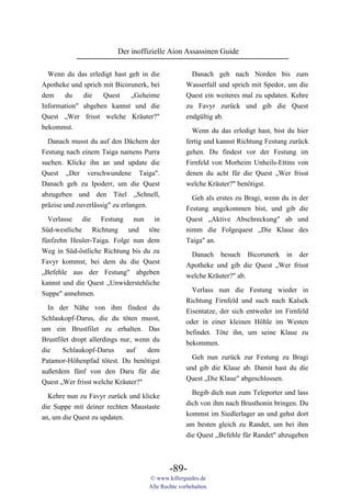 Der inoffizielle Aion Assassinen Guide

  Wenn du das erledigt hast geh in die               Danach geh nach Norden bis zum
Apotheke und sprich mit Bicorunerk, bei            Wasserfall und sprich mit Spedor, um die
dem    du    die    Quest    „Geheime              Quest ein weiteres mal zu updaten. Kehre
Information" abgeben kannst und die                zu Favyr zurück und gib die Quest
Quest „Wer frisst welche Kräuter?"                 endgültig ab.
bekommst.                                            Wenn du das erledigt hast, bist du hier
  Danach musst du auf den Dächern der              fertig und kannst Richtung Festung zurück
Festung nach einem Taiga namens Purra              gehen. Du findest vor der Festung im
suchen. Klicke ihn an und update die               Firnfeld von Morheim Unheils-Ettins von
Quest „Der verschwundene Taiga".                   denen du acht für die Quest „Wer frisst
Danach geh zu Ipoderr, um die Quest                welche Kräuter?" benötigst.
abzugeben und den Titel „Schnell,                    Geh als erstes zu Bragi, wenn du in der
präzise und zuverlässig" zu erlangen.              Festung angekommen bist, und gib die
  Verlasse die Festung nun in                      Quest „Aktive Abschreckung" ab und
Süd-westliche Richtung und töte                    nimm die Folgequest „Die Klaue des
fünfzehn Heuler-Taiga. Folge nun dem               Taiga" an.
Weg in Süd-östliche Richtung bis du zu
                                                    Danach besuch Bicorunerk in der
Favyr kommst, bei dem du die Quest
                                                   Apotheke und gib die Quest „Wer frisst
„Befehle aus der Festung" abgeben
                                                   welche Kräuter?" ab.
kannst und die Quest „Unwiderstehliche
Suppe" annehmen.                                     Verlass nun die Festung wieder in
                                                   Richtung Firnfeld und such nach Kalsek
  In der Nähe von ihm findest du                   Eisentatze, der sich entweder im Firnfeld
Schlaukopf-Darus, die du töten musst,              oder in einer kleinen Höhle im Westen
um ein Brustfilet zu erhalten. Das                 befindet. Töte ihn, um seine Klaue zu
Brustfilet dropt allerdings nur, wenn du           bekommen.
die     Schlaukopf-Darus      auf   dem
                                                     Geh nun zurück zur Festung zu Bragi
Patamor-Höhenpfad tötest. Du benötigst
                                                   und gib die Klaue ab. Damit hast du die
außerdem fünf von den Daru für die
                                                   Quest „Die Klaue" abgeschlossen.
Quest „Wer frisst welche Kräuter?"
                                                     Begib dich nun zum Teleporter und lass
  Kehre nun zu Favyr zurück und klicke
                                                   dich von ihm nach Brusthonin bringen. Du
die Suppe mit deiner rechten Maustaste
                                                   kommst im Siedlerlager an und gehst dort
an, um die Quest zu updaten.
                                                   am besten gleich zu Randet, um bei ihm
                                                   die Quest „Befehle für Randet" abzugeben



                                            -89-
                                    © www.killerguides.de
                                    Alle Rechte vorbehalten.
 