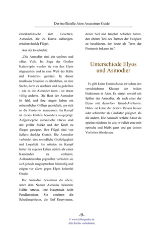 Der inoffizielle Aion Assassinen Guide

charakteristische     rote Leuchten.                  denen Siel und Israphel befohlen hatten,
Asmodier, die zu Daeva aufsteigen,                    den oberen Teil des Turmes der Ewigkeit
erhalten dunkle Flügel.                               zu beschützen, der heute als Turm der
                                                      Finsternis bekannt ist."
  Aus der Geschichte:

   „Die Asmodier sind ein tapferes und
zähes Volk. Im Zuge der Großen
Katastrophe wurden sie von den Elyos                      Unterschiede Elyos
abgespalten und in eine Welt der Kälte                      und Asmodier
und Finsternis gestürzt. In dieser
trostlosen Situation zu überleben, ist eine
                                                        Es gibt keine Unterschiede zwischen den
Sache, darin zu wachsen und zu gedeihen
                                                      verschiedenen Klassen der beiden
- wie es die Asmodier taten - ist etwas
                                                      Fraktionen in Aion. Es startet sowohl ein
völlig anderes. Die Haut der Asmodier
                                                      Späher der Asmodier, als auch einer der
ist fahl, und ihre Augen haben ein
                                                      Elyos mit denselben Grund-Attributen.
unheimliches Glühen entwickelt, um sich
                                                      Daher ist keine der beiden Rassen besser
an die Finsternis anzupassen. Im Kampf
                                                      oder schlechter als Gladiator geeignet, als
ist dieses Glühen besonders ausgeprägt.
                                                      die andere. Die Auswahl welche Rasse du
Aufgestiegene asmodische Daeva sind
                                                      spielen möchtest ist also wirklich eine rein
mit großer Stärke und der Kraft zu
                                                      optische und bleibt ganz und gar deinen
fliegen gesegnet, ihre Flügel sind von
                                                      Vorlieben überlassen.
äußerst dunkler Gestalt. Die Asmodier
verbindet eine unendliche Großzügigkeit
und Loyalität. Sie würden im Kampf
lieber ihr eigenes Leben opfern als einen
Kameraden            zu         verlieren.
Außenstehenden gegenüber verhalten sie
sich jedoch ausgesprochen feindselig und
zeigen vor allem gegen Elyos keinerlei
Gnade.

  Die Asmodier bewohnen die obere,
unter dem Namen Asmodae bekannte
Hälfte Atreias. Ihre Hauptstadt heißt
Pandämonium.     Sie   verehren   die
Schedimgebieter, die fünf Empyrianer,



                                                -9-
                                       © www.killerguides.de
                                       Alle Rechte vorbehalten.
 