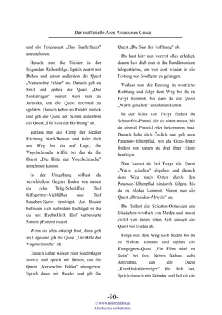 Der inoffizielle Aion Assassinen Guide

und die Folgequest „Das Siedlerlager"              Quest „Die Saat der Hoffnung" ab.
anzunehmen.                                          Du hast hier nun vorerst alles erledigt,
  Besuch nun die Sielder in der                    darum lass dich nun in das Pandämonium
folgenden Reihenfolge. Sprich zuerst mit           teleportieren, um von dort wieder in die
Dehen und nimm außerdem die Quest                  Festung von Morheim zu gelangen.
„Verseuchte Felder" an. Danach geh zu                Verlass nun die Festung in westliche
Snill und update die Quest „Das                    Richtung und folge dem Weg bis du zu
Siedlerlager" weiter. Geh nun zu                   Favyr kommst, bei dem du die Quest
Jarnsaka, um die Quest nochmal zu                  „Warm gehalten" annehmen kannst.
updaten. Danach kehre zu Randet zurück
                                                     In der Nähe von Favyr findest du
und gib die Quest ab. Nimm außerdem
                                                   Schneefeld-Phaini, die du töten musst, bis
die Quest „Die Saat der Hoffnung" an.
                                                   du einmal Phaini-Leder bekommen hast.
  Verlass nun das Camp der Siedler                 Danach halte dich Östlich und geh zum
Richtung Nord-Westen und halte dich                Patamor-Höhenpfad, wo du Grau-Braxe
am Weg bis du auf Lugo, die                        findest von denen du drei ihrer Häute
Vogelscheuche triffst, bei der du die              benötigst.
Quest „Die Bitte der Vogelscheuche"
annehmen kannst.                                     Nun kannst du bei Favyr die Quest
                                                   „Warm gehalten" abgeben und danach
  In der Umgebung solltest du                      dem Weg nach Osten durch den
verschiedene Gegner finden von denen               Patamor-Höhenpfad hindurch folgen, bis
du     zehn     Träg-Schnüffler,  fünf             du zu Medea kommst. Nimm nun die
Giftspritzer-Vielfüßler   und     fünf             Quest „Octasiden-Abwehr" an.
Seuchen-Kures benötigst. Am Boden
                                                     Du findest die Schatten-Octasiden ein
befinden sich außerdem Erdhügel in die
                                                   Stückchen westlich von Medea und musst
du mit Rechtsklick fünf verbesserte
                                                   zwölf von ihnen töten. Gib danach die
Samen pflanzen musst.
                                                   Quest bei Medea ab.
  Wenn du alles erledigt hast, dann geh
                                                     Folge nun dem Weg nach Süden bis du
zu Lugo und gib die Quest „Die Bitte der
                                                   zu Nabaru kommst und update die
Vogelscheuche" ab.
                                                   Kampagnen-Quest „Ein Elim wird zu
  Danach kehre wieder zum Siedlerlager             Stein" bei ihm. Neben Nabaru steht
zurück und sprich mit Dehen, um die                Anoramas,       der      die       Quest
Quest „Verseuchte Felder" abzugeben.               „Krankheitsüberträger" für dich hat.
Sprich dann mit Randet und gib die                 Sprich danach mit Keindor und hol dir die



                                            -90-
                                    © www.killerguides.de
                                    Alle Rechte vorbehalten.
 