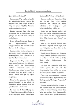 Der inoffizielle Aion Assassinen Guide

Quest „Keindors Botschaft".                        „Seltsame Pilze" wieder bei Keindor ab.

  Geh nun den Weg wieder zurück bis                  Geh nun wieder nach Gundalfuns Hütte
du Abendflügler-Sylphen findest. Du                und gib die Quest „Eine traurige
benötigst zehn ihrer Flügel. Wenn du               Nachricht" bei Lorando ab. Nimm
fertig bist gib die Flügel bei Anoramas            außerdem      die     Folgequest  „Ein
ab, dort wo du vorher warst.                       weitreichender Plan" bei ihm an.

 Danach folge dem Weg weiter ohne                    Kehre nun zur Festung zurück und
abzubiegen bis du Gundalfuns Hütte                 sprich mit Urakon, die sich im westlichen
gelangst, wo du dich beim Obelisken                Ende aufhält, um die Kampagnen-Quest
binden kannst.                                     „Die Überwindung des Fluchs" zu
                                                   updaten.
  In der näheren Umgebung findest du
nun        Spriggan-Sammler        und               Jetzt ist ein weiterer Ausflug nach
Spriggle-Pirscher, die die Elim-Essenz             Brusthonin angesagt, daher begib dich
droppen, die du benötigst.                         zum Teleporter und lass dich in das
                                                   Siedlerlager bringen.
  Geh nun wieder dorthin zurück wo du
die Sylphen Flügel abgegeben hast, um                Sprich nun mit Jarnsaxa, um die Quest
die Kampagnen-Quest „Ein Elim wird zu              „In der Not frisst der Teufel Schreckmais"
Stein" bei Nabaru zu updaten.                      zu erhalten und danach mit Randet für die
                                                   Quest     „Die      Rückeroberung      der
  Folge nun dem Weg wieder zurück
                                                   Kornkammer".
nach Gundalfuns Hütte. Geh allerdings
weiter    durch   das   Sprigg-Habitat               Du musst nun Querfeldein direkt nach
hindurch.     Verwende    dann     die             Norden gehen bis du auf die
Elim-Essenz aus deinem Inventar. Wenn              Vogelscheuche Virhu triffst, von der du
du damit fertig bis kehre wieder zu                die Quest „Meister gesucht" bekommst.
Nabaru zurück und gib die Quest                      Östlich von ihm triffst du auf Vidonunir
endgültig ab.                                      bei dem du die Quest abgeben kannst und
   Nimm bei ihm gleich die Quest „Eine             die Folgequest „Schwieriges Versprechen"
traurige Nachricht" an und hol dir von             annehmen.
Kaindor die Quests „Seltsame Pilze" und              Geh nun weiter in östliche Richtung in
„Gruß an einen Alchimisten".                       den Friedhof hinein und suche dort eine
  Du musst nun 25 Taumel-Fungy und                 Leiche in einem Steinsarg. Klick diese
15 Tänzel-Fungus töten. Diese findest du           rechts an, um ihren Kopf einzusammeln.
in der Umgebung. Danach gib die Quest              Danach geh ein Stück nach Westen bis du



                                            -91-
                                    © www.killerguides.de
                                    Alle Rechte vorbehalten.
 