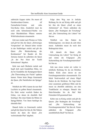 Der inoffizielle Aion Assassinen Guide

zahlreiche Gegner siehst. Du musst elf                Folge dem Weg nun in östliche
Farmbewohner-Untoter,              elf              Richtung bis du auf Kistig stößt und gib
Farmarbeiter-Untoter      und    zehn               bei ihm die Quest „Gruß an einen
Gier-Kulus töten. Zusätzlich must du                Alchimisten" ab. Nimm außerdem die
noch zehn Schreckmais-Früchte von                   Quests „Der Neubeginn der Forschung"
einer Maisähnlichen Pflanze namens                  und „Die Untersuchung des Labors" bei
Wild-Schreckmais einsammeln.                        ihm an.

  Geh nun wieder nach Westen zu Virhu                 Nördlich    von   ihm   findest    du
und gib bei ihm die Quest „Schwieriges              Schlammgeister, von denen du acht töten
Versprechen" ab. Danach kehre wieder                musst. Außerdem musst du noch drei
in das Siedlerlager zurück und gib die              Bodengeister töten.
Quest    „Die     Rückeroberung    der                Gib     danach    die    Quest    „Die
Kornkammer" bei Randet ab. Bei                      Untersuchung des Labors" bei Kistig ab
Jarnsaxa kannst du außerdem die Quest               und nimm die Folgequest „Die
„In der Not frisst der Teufel                       Sicherstellung der Forschungsmaterialien"
Schreckmais" abgeben.                               bei ihm an.
  Kehr nun nach Morheim zurück und                    Geh nun etwas weiter als vorher in
begib dich nach Gundalfuns Hütte, wo                nördliche Richtung bis du ein Holzfass
du bei Gundalfun die Kampagnen-Quest                findest. Klick eines davon an um
„Die Überwindung des Fluchs" updaten                Forschungsmaterialien einzusammeln. Ein
kannst. Nimm beim Shugo Garurunerk                  Stück Nord-westlich auf einem Hügel
die Quest „Die Nachtlichter der Spriggs"            findest du die Holzkiste. Sie liegt hinter
an.                                                 einer zusammen gefallenen Hütte und du
  Nördlich der NPCs kannst du nun fünf              musst sie ebenfalls anklicken, um eine
Luciferin im gelben Beutel einsammeln.              Trankflasche zu erlangen. Danach töte
Ein Sück weiter westlich findest du                 Hain-Octasiden bis du fünf Mal
Grüne, von denen du ebenfalls fünf                  Octasiden-Gift gesammelt hast.
benötigst. Die roten findest du Mitten im             Kehre nun zu Kistig zurück und gib die
Sprigg-Habitat. Von ihnen benötigst du              Quests „Der Neubeginn der Forschung"
ebenfalls fünf.                                     und     „Die      Sicherstellung     der
  Danach kehre zu Garurunerk zurück                 Forschungsmaterialien" bei ihm ab. Nimm
und gib die Quest bei ihm ab. Bei Nabaru            außerdem      die    Folgequest     „Das
kannst du dann die Quest „Ein                       unentbehrliche Buch" bei ihm an.
weitreichender Plan" abgeben.



                                             -92-
                                     © www.killerguides.de
                                     Alle Rechte vorbehalten.
 