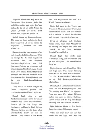 Der inoffizielle Aion Assassinen Guide

  Folge nun wieder dem Weg bis du zu               zwei Mal Briga-Pulver und fünf Mal
Gundalfuns Hütte kommst. Bleib aber                Scharfe Gewürze von Daraia.
nicht hier, sondern geh weiter den Weg               Begib dich dann in den Tempel des
entlang bis du auf Lif triffst. Nimm die           Wissens zu Moreinen, um die Quest „Das
Quests „Weshalb die Fische nicht                   unentbehrliche Buch" noch ein weiteres
beißen" und „Angelkiste gesucht" an.               Mal zu updaten. Du solltest dir außerdem
 Südlich findest du Blauhaut-Warane.               noch Normale Lebenselexiere besorgen.
Töte neun von ihnen und gib die Quest                Bevor du allerdings nach Morheim
dann wieder bei Lif ab und nimm die                zurück kehrst, mach einen Abstecher in
Folgequest „Leckereien aus dem                     die Festung von Altgard und sprich mit
Wasser" an.                                        Luimerk, um die Quest „Keindors
  Du musst nun den Nahe gelegenen See              Botschaft" abzuschließen.
nach Angelgerätekisten absuchen. Öffne               Danach begib dich wieder nach
sie solange bis du einen Angelköder                Morheim zu Kistig, dem Alchemisten und
bekommen      hast.   Töte    außerdem             gib dort die Quest „Das unentbehrliche
Haarpanzer-Topfkrabben,     um      drei           Buch" ab.
Haarpanzer-Scheren zu bekommen und
                                                     Begib dich nun nach Gundalfuns Hütte
töte die Zacken-Sternkrabben, da du von
                                                   und folge dem Weg weiter Richtung
ihnen zwei Stück Sternkrabbenfleisch
                                                   Süden bis du zu einem Vulkan kommst.
benötigst. Du brauchst außerdem noch
                                                   Dort töte Schwarzmasken-Zackenkrebse
den Schwanz einer Sternschildkröte, den
                                                   bis du drei Zackenkrebs-Schwänze
du       von     Bach-Sternschildkröten
                                                   erhalten hast.
bekommst.
                                                     Danach geh zu Gundalfun in Gundalfuns
  Kehre nun zu Lif zurück und gib die
                                                   Hütte, um die Kampagnen-Quest „Die
Quests „Angelkiste gesucht" und
                                                   Überwindung des Fluchs" zu updaten.
„Leckereien aus dem Wasser" bei ihr ab.
                                                   Folge nun dem Weg wieder Richtung
  Danach     begib   dich    in    das
                                                   Vulkan und dann in östliche Richtung.
Pandämonium in den Tempel des Goldes
                                                   Danach wendet sich der Weg nach Süden
und kaufe zwei Dorado im Auktionshaus.
                                                   und bringt dich zur Lavahöhle von Taran.
Danach geh in den Tempel der
                                                    Dort findest du Kimssi bei dem du die
Handwerker und besuche Honir bei den
                                                   Quest ein weiteres Mal updaten kannst.
Alchemie-Geräten, um die Quest „Das
unentbehrliche Buch" bei ihm zu                      Wähle nun einen Skurv aus, der dich
updaten. Kaufe danach in der Küche                 führen soll und folge ihm. Wirf die



                                            -93-
                                    © www.killerguides.de
                                    Alle Rechte vorbehalten.
 