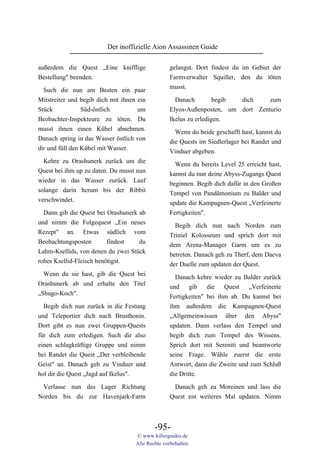 Der inoffizielle Aion Assassinen Guide

außerdem die Quest „Eine knifflige                 gelangst. Dort findest du im Gebiet der
Bestellung" beenden.                               Farmverwalter Squiller, den du töten
                                                   musst.
  Such dir nun am Besten ein paar
Mitstreiter und begib dich mit ihnen ein             Danach         begib dich    zum
Stück           Süd-östlich          um            Elyos-Außenposten, um dort Zenturio
Beobachter-Inspekteure zu töten. Du                Ikelus zu erledigen.
musst ihnen einen Kübel abnehmen.                    Wenn du beide geschafft hast, kannst du
Danach spring in das Wasser östlich von            die Quests im Siedlerlager bei Randet und
dir und füll den Kübel mit Wasser.                 Vinduer abgeben.
  Kehre zu Orashunerk zurück um die                  Wenn du bereits Level 25 erreicht hast,
Quest bei ihm up zu daten. Du musst nun            kannst du nun deine Abyss-Zugangs Quest
wieder in das Wasser zurück. Lauf                  beginnen. Begib dich dafür in den Großen
solange darin herum bis der Ribbit                 Tempel von Pandämonium zu Balder und
verschwindet.                                      update die Kampagnen-Quest „Verfeinerte
  Dann gib die Quest bei Orashunerk ab             Fertigkeiten".
und nimm die Folgequest „Ein neues                   Begib dich nun nach Norden zum
Rezept" an. Etwas südlich vom                      Triniel Kolosseum und sprich dort mit
Beobachtungsposten        findest   du             dem Arena-Manager Garm um es zu
Lahm-Ksellids, von denen du zwei Stück             betreten. Danach geh zu Therf, dem Daeva
rohes Ksellid-Fleisch benötigst.                   der Duelle zum updaten der Quest.
  Wenn du sie hast, gib die Quest bei                Danach kehre wieder zu Balder zurück
Orashunerk ab und erhalte den Titel                und gib die Quest „Verfeinerte
„Shugo-Koch".                                      Fertigkeiten" bei ihm ab. Du kannst bei
  Begib dich nun zurück in die Festung             ihm außerdem die Kampagnen-Quest
und Teleportier dich nach Brusthonin.              „Allgemeinwissen über den Abyss"
Dort gibt es nun zwei Gruppen-Quests               updaten. Dann verlass den Tempel und
für dich zum erledigen. Such dir also              begib dich zum Tempel des Wissens.
einen schlagkräftige Gruppe und nimm               Sprich dort mit Sereniti und beantworte
bei Randet die Quest „Der verbleibende             seine Frage. Wähle zuerst die erste
Geist" an. Danach geh zu Vinduer und               Antwort, dann die Zweite und zum Schluß
hol dir die Quest „Jagd auf Ikelus".               die Dritte.
 Verlasse nun das Lager Richtung                    Danach geh zu Moreinen und lass die
Norden bis du zur Havenjark-Farm                   Quest ein weiteres Mal updaten. Nimm



                                            -95-
                                    © www.killerguides.de
                                    Alle Rechte vorbehalten.
 