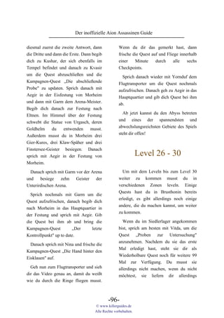 Der inoffizielle Aion Assassinen Guide

diesmal zuerst die zweite Antwort, dann             Wenn du dir das gemerkt hast, dann
die Dritte und dann die Erste. Dann begib           frische die Quest auf und Fliege innerhalb
dich zu Kushar, der sich ebenfalls im               einer    Minute     durch     alle   sechs
Tempel befindet und danach zu Kvasir                Checkpoints.
um die Quest abzuschließen und die                    Sprich danach wieder mit Yornduf dem
Kampagnen-Quest „Die abschließende                  Flugtransporter um die Quest nochmals
Probe" zu updaten. Sprich danach mit                aufzufrischen. Danach geh zu Aegir in das
Aegir in der Eisfestung von Morheim                 Hauptquartier und gib dich Quest bei ihm
und dann mit Garm dem Arena-Meister.                ab.
Begib dich danach zur Festung nach
Eltnen. Im Himmel über der Festung                    Ab jetzt kannst du den Abyss betreten
schwebt die Statue von Urgasch, deren               und eines der spannendsten und
Goldhelm      du    entwenden      musst.           abwechslungsreichsten Gebiete des Spiels
Außerdem musst du in Morheim drei                   steht dir offen!
Gier-Kures, drei Klaw-Späher und drei
Finstersee-Geister besiegen. Danach
sprich mit Aegir in der Festung von                             Level 26 - 30
Morheim.

  Danach sprich mit Garm vor der Arena                Um mit dem Leveln bis zum Level 30
und    besiege    zehn   Geister   der              weiter zu kommen musst du in
Unterirdischen Arena.                               verschiedenen Zonen leveln. Einige
                                                    Quests hast du in Brusthonin bereits
  Sprich nochmals mit Garm um die
                                                    erledigt, es gibt allerdings noch einige
Quest aufzufrischen, danach begib dich
                                                    andere, die du machen kannst, um weiter
nach Morheim in das Hauptquartier in
                                                    zu kommen.
der Festung und sprich mit Aegir. Gib
die Quest bei ihm ab und bring die                    Wenn du im Siedlerlager angekommen
Kampagnen-Quest         „Der     letzte             bist, sprich am besten mit Vitda, um die
Kontrollpunkt" up to date.                          Quest „Proben zur Untersuchung"
                                                    anzunehmen. Nachdem du sie das erste
  Danach sprich mit Nina und frische die
                                                    Mal erledigt hast, steht sie dir als
Kampagnen-Quest „Die Hand hinter den
                                                    Wiederholbare Quest noch für weitere 99
Eisklauen" auf.
                                                    Mal zur Verfügung. Du musst sie
  Geh nun zum Flugtransporter und sieh              allerdings nicht machen, wenn du nicht
dir das Video genau an, damit du weißt              möchtest, sie liefern dir allerdings
wie du durch die Ringe fliegen musst.



                                             -96-
                                     © www.killerguides.de
                                     Alle Rechte vorbehalten.
 