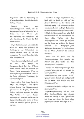 Der inoffizielle Aion Assassinen Guide

Magier und Soldat und die Rüstung von                  Sobald du im Abyss angekommen bist,
Wächter Lampideon, der sich oben in der              begib dich zu Bord, der sich auf der
Festung befindet.                                    gleichen Plattform wie du befindet und
  Danach           kehre        zum                  nimm die Quest „Die Annehmlichkeiten
Beobachtungsposten zurück, um die                    des eigenen Heims" an. Begib dich nun in
Kampagnen-Quest „Wächtergeist" up zu                 die Festung hinein und sprich mit Votan.
daten    und    die    Quests   „Die                 Schließ die Kampagnen-Quest „Der Ruf
                                                     des Statthalters" bei ihm ab und nimm die
Rückgewinnung der Geschichte" und
                                                     Quest     „Ein      Treffen    mit   dem
„Die Beseitigung der Wache" bei Tofa
                                                     Brigadegeneral" an. Danach geh zu Jebal
abzuschließen.
                                                     um die Quest zu updaten. Du kannst
  Begib dich nun zu dem Gebäude in der               außerdem        die      Kampagnen-Quest
Mitte der Wüste und verwende das                     „Gefangene Kameraden" bei Jebal updaten
Kräuterpulver der Gelassenheit aus                   und die Quest „Vermisst" bei Amundi
deinem Inventar, wenn du vor dem                     annehmen.
versiegelten Tor stehst. Du solltest dabei
nach Norden blicken.                                  Sprich nun mit Hisui, um die
                                                     Kampagnen-Quests „Die Sprache der
  Wenn du das erledigt hast geh zurück               Balaur" und „Ein Treffen mit dem
zu     Tofa     und     beende      die              Brigadegeneral" zu updaten.
Kampagnen-Quest bei ihr. Während
                                                       Verlass nun die Festung und begib dich
deiner Quests kannst du außerdem die
                                                     Richtung Westen zu Blir bei dem du die
Planze Hasia einsammeln. Wenn du
                                                     Kampagnen-Quest                     „Die
zwanzig Stück gesammelt hast, kannst du
                                                     Annehmlichkeiten des eigenen Heims"
die Quest „Dringende Versorgung" bei
                                                     updaten kannst. Danach geh zu Spyr und
Gelundorf abgeben.
                                                     gib die Quest „Ein Treffen mit dem
  Jetzt wird es Zeit einige Quests im
                                                     Brigadegeneral" ab.
Abyss zu erledigen. Diese Queste
                                                       Geh nun nach Norden zu Leben um die
bringen dir sehr viele Erfahrungspunkte,
                                                     Kampagnen-Quest
genauso wie die Gegner, die du hier
                                                     „Abyss-Kampfausbildung" und die Quest
findest. Außerdem kommen sie deinen
                                                     „Die Annehmlichkeiten des eigenen
Abyss-Punkten zu Gute. Vergiss
                                                     Heims" bei ihm up zu daten. Sprich dann
allerdings nie, dass der Abyss ein PvP
                                                     mit Lisya und nimm die Quest „Sieg
Gebiet ist und du daher immer in Gefahr
                                                     gegen Elyos-Soldaten des Ranges 9" an.
läufst von anderen Spielern getötet zu
werden.



                                              -98-
                                      © www.killerguides.de
                                      Alle Rechte vorbehalten.
 