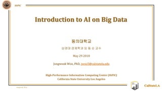 Jongwook Woo
HiPIC
CalStateLA
동의대학교
상경대 경제학과 임 동 순 교수
May 29 2018
Jongwook Woo, PhD, jwoo5@calstatela.edu
High-Performance Information Computing Center (HiPIC)
California State University Los Angeles
Introduction to AI on Big Data
 