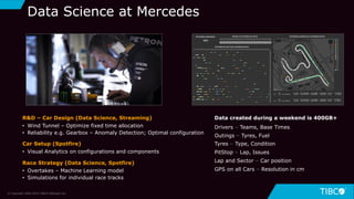 16
Data Science at Mercedes
Data created during a weekend is 400GB+
Drivers – Teams, Base Times
Outings – Tyres, Fuel
Tyres – Type, Condition
PitStop – Lap, Issues
Lap and Sector – Car position
GPS on all Cars – Resolution in cm
R&D – Car Design (Data Science, Streaming)
• Wind Tunnel – Optimize fixed time allocation
• Reliability e.g. Gearbox – Anomaly Detection; Optimal configuration
Car Setup (Spotfire)
• Visual Analytics on configurations and components
Race Strategy (Data Science, Spotfire)
• Overtakes – Machine Learning model
• Simulations for individual race tracks
© Copyright 2000-2019 TIBCO Software Inc.
 
