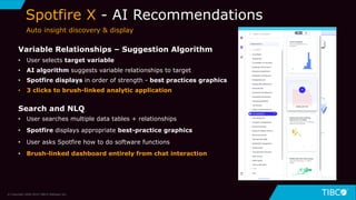 9
Spotfire X - AI Recommendations
© Copyright 2000-2019 TIBCO Software Inc.
Variable Relationships – Suggestion Algorithm
• User selects target variable
• AI algorithm suggests variable relationships to target
• Spotfire displays in order of strength - best practices graphics
• 3 clicks to brush-linked analytic application
Search and NLQ
• User searches multiple data tables + relationships
• Spotfire displays appropriate best-practice graphics
• User asks Spotfire how to do software functions
• Brush-linked dashboard entirely from chat interaction
Auto insight discovery & display
 