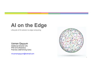 1
AI on the Edge
Lifecycle of AI solution to edge computing
Usman Qayyum
Additional Director (AI)
PhD (AI & Robotics)
Post-doc (Self-driving Cars)
mrusmanqayyum@hotmail.com
 