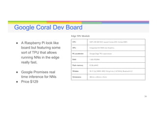 34
Google Coral Dev Board
●  A Raspberry Pi look like
board but featuring some
sort of TPU that allows
running NNs in the edge
really fast.
●  Google Promises real
time inference for NNs
●  Price $129
 