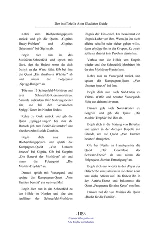 Der inoffizielle Aion Gladiator Guide

  Kehre    zum     Beobachtungsposten             Ungnis der Einsiedler. Du bekommst ein
zurück und gib die Quests „Gigrites               Ungnis-Leder von ihm. Wenn du ihn nicht
Draky-Problem"       und     „Gigrites            alleine schaffst oder sicher gehen willst,
Geheimnis" bei Gigrite ab.                        dann erledige ihn in der Gruppe. Zu zweit
                                                  sollte er absolut kein Problem darstellen.
 Begib     dich    nun   in    das
Mosbären-Schneefeld und sprich mit                 Verlass nun die Höhle von Ungnis
Gark, den du findest wenn du dich                 wieder und töte Schneefeld-Mosbären bis
östlich an der Wand hälst. Gib bei ihm            du eine Mosbären-Pranke hast.
die Quest „Ein dankbarer Wächter" ab
                                                    Kehre nun zu Vanargand zurück und
und       nimm      die     Folgequest
                                                  update die Kampagnen-Quest „Von
„Sprigg-Hunger" an.
                                                  Untoten besetzt" bei ihm.
  Töte nun 15 Schneefeld-Mosbären und
                                                    Begib dich nun nach Süd-Osten zu
drei        Schneefeld-Riesenmosbären.
                                                  Vritras Waffe und benutze Vanargands
Sammle außerdem fünf Nahrungsbeutel
                                                  Flöte aus deinem Inventar.
ein,   die    bei    den    verlassenen
Sprigg-Hütten im Norden findest.                    Danach geh nach Nord-Westen zu
                                                  Sorgrim und gib die Quest „Die
  Kehre zu Gark zurück und gib die                Mosbär-Trophäe" bei ihm ab.
Quest „Sprigg-Hunger" bei ihm ab.
Danach geh zum Besfer-Geisterdorf und               Begib dich in die Festung von Beluslan
töte dort zehn Bleich-Zombies.                    und sprich in der dortigen Kapelle mit
                                                  Grundt, um die Quest „Von Untoten
  Begib        dich      nun      zum             besetzt" abzugeben.
Beobachtungsposten und update die
                                                    Gib bei Nerita im Hauptquartier die
Kampagnen-Quest        „Von    Untoten
                                                  Quest      „Der       Gesetzlose    der
besetzt" bei Gigrite. Gib bei Sorgrim
                                                  Schwarz-Ebene" ab und nimm die
„Die Raserei der Mosbären" ab und
                                                  Folgequest „Neritas Ermutigung" an.
nimm       die      Folgequest   „Die
Mosbär-Trophäe" an.                                 Begib dich nun wieder in den Abyss zur
                                                  Ostscherbe von Latesran in die obere Zone
  Danach sprich mit Vanargand und
                                                  und suche Arnora auf. Du findest ihn in
update die Kampagnen-Quest „Von
                                                  der Asteria-Ebene und bekommst die
Untoten besetzt" ein weiteres Mal.
                                                  Quest „Fragmente für eine Kette" von ihm.
  Begib dich nun in das Schneefeld zu
                                                    Danach hol dir von Muirica die Quest
der Höhle im Norden und töte den
                                                  „Rache für die Familie".
Anführer der Schneefeld-Mosbären



                                          -109-
                                   © www.killerguides.de
                                   Alle Rechte vorbehalten.
 