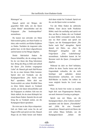 Der inoffizielle Aion Gladiator Guide

Rüstungen" an.                                       dich dann wieder bei Verdandi. Sprich mit
                                                     ihr, um die Quest weiter zu machen.
  Danach sprich mit Motgar, der
gegenüber Dabi steht, um die Quest                     Vor der Hütte findest du zahlreiche
„Faule Hände" abzuschließen und die                  Ribbits. Einer davon heißt Niedlicher
Folgequest  „Das    Insektenproblem"                 Ribbit, mach ihn ausfindig und sprich mit
anzunehmen.                                          ihm, um Rae zu finden, die von Verdandi
                                                     in einen Ribbit verwandelt wurde. Kehre
  Du kannst nun entweder ein Stück
                                                     nun ins Dorf zurück und sprich mit
Süd-westlich gehen, um Hain-Funkler zu
                                                     Ulgorn, um die Kampagnen-Quest „Die
töten, oder westlich, um Kleber-Sylphens
                                                     Suche nach Rae" abzugeben. Sprich
zu finden. Nachdem du insgesamt zehn
                                                     danach mit Dalor, um „Harz für
getötet hast, ist die Quest abgeschlossen
                                                     Rüstungen"      abzugeben     und     die
und du kannst sie bei Motgar abgeben.
                                                     Folge-Quest      „Eine    Lederlieferung"
  Direkt     Süd-östlich    findest   du             anzunehmen. Außerdem kannst du bei
Panzer-Schnüffler, die du solange tötest,            Boromer noch die Quest „Vorausplanen"
bis du von ihnen den Ring bekommen                   abgeben.
hast. Bring den Ring zu Dabi und schließ
die Quest „Ein Zeichen vergangener                     Während du dich im Dorf befindest,
Liebe" ab. Danach geh nach Süd-Westen                solltest du deine Tasche leeren und alle
bis du zu einer kleinen Hütte kommst.                Gegenstände verkaufen, die du nicht
Sprich dort mit Verdandi, um die                     benötigst    und     außerdem     deinen
Kampagnen-Quest „Die Suche nach                      Klassentrainer aufsuchen, um weitere
Rae" upzudaten. Halte dich nun                       Skill-Bücher zu kaufen. Du solltest sie
Nord-westlich um sieben Weißfuß Daru                 wenn möglich bereits bis Level neun
zu töten. Kehre danach zu Verdandi                   kaufen.
zurück, um die Quest abzuschließen und                 Wenn du bereit bist weiter zu machen
die Folgequest zu erhalten. Geh nun ein              begib dich zum Flugtransporter Sheofin,
Stück südlich, bis du einen Klebepilz bei            um nach Anturoon Crossing zu gelangen.
einem Baum findest. Sammle ihn ein und                 Sprich nun mit Mijou, um die
bring ihn zu Verdandi zurück, um die                 Kampagnen-Quest „Eine Lektion erteilen"
Kampagnen-Quest upzudaten.                           upzudaten und die Quests „Fleischdiebe"
   Du wirst nun in den Abyss teleportiert.           und    „Hilfe   für   eine    Freundin"
Geh ein Stück nach vorne bis du auf                  anzunehmen. Danach sprich mit Derot, der
Hagen triffst und sprich mit ihm. Danach             sich neben Mijou befindet, um die
fliegst du ein Stück herum und findest               Kampagnen-Quest       „Schatz        der



                                              -68-
                                      © www.killerguides.de
                                      Alle Rechte vorbehalten.
 