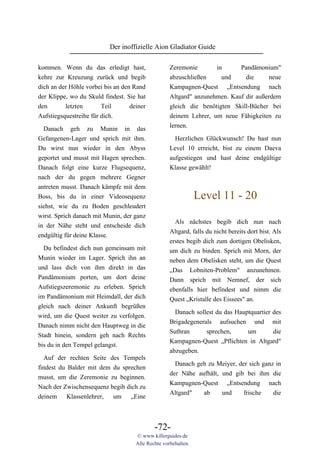 Der inoffizielle Aion Gladiator Guide

kommen. Wenn du das erledigt hast,                  Zeremonie       in      Pandämonium"
kehre zur Kreuzung zurück und begib                 abzuschließen     und     die      neue
dich an der Höhle vorbei bis an den Rand            Kampagnen-Quest „Entsendung nach
der Klippe, wo du Skuld findest. Sie hat            Altgard" anzunehmen. Kauf dir außerdem
den       letzten       Teil       deiner           gleich die benötigten Skill-Bücher bei
Aufstiegsquestreihe für dich.                       deinem Lehrer, um neue Fähigkeiten zu
                                                    lernen.
  Danach geh zu Munin in das
Gefangenen-Lager und sprich mit ihm.                  Herzlichen Glückwunsch! Du hast nun
Du wirst nun wieder in den Abyss                    Level 10 erreicht, bist zu einem Daeva
geportet und musst mit Hagen sprechen.              aufgestiegen und hast deine endgültige
Danach folgt eine kurze Flugsequenz,                Klasse gewählt!
nach der du gegen mehrere Gegner
antreten musst. Danach kämpfe mit dem
Boss, bis du in einer Videosequenz                              Level 11 - 20
siehst, wie du zu Boden geschleudert
wirst. Sprich danach mit Munin, der ganz
                                                      Als nächstes begib dich nun nach
in der Nähe steht und entscheide dich
                                                    Altgard, falls du nicht bereits dort bist. Als
endgültig für deine Klasse.
                                                    erstes begib dich zum dortigen Obelisken,
  Du befindest dich nun gemeinsam mit               um dich zu binden. Sprich mit Morn, der
Munin wieder im Lager. Sprich ihn an                neben dem Obelisken steht, um die Quest
und lass dich von ihm direkt in das                 „Das Lobniten-Problem" anzunehmen.
Pandämonium porten, um dort deine                   Dann sprich mit Nemnef, der sich
Aufstiegszeremonie zu erleben. Sprich               ebenfalls hier befindest und nimm die
im Pandämonium mit Heimdall, der dich               Quest „Kristalle des Eissees" an.
gleich nach deiner Ankunft begrüßen
                                                      Danach sollest du das Hauptquartier des
wird, um die Quest weiter zu verfolgen.
                                                    Brigadegenerals aufsuchen und mit
Danach nimm nicht den Hauptweg in die
                                                    Suthran      sprechen,      um        die
Stadt hinein, sondern geh nach Rechts
                                                    Kampagnen-Quest „Pflichten in Altgard"
bis du in den Tempel gelangst.
                                                    abzugeben.
  Auf der rechten Seite des Tempels
                                                      Danach geh zu Meiyer, der sich ganz in
findest du Balder mit dem du sprechen
                                                    der Nähe aufhält, und gib bei ihm die
musst, um die Zeremonie zu beginnen.
                                                    Kampagnen-Quest „Entsendung nach
Nach der Zwischensequenz begib dich zu
                                                    Altgard"   ab     und     frische    die
deinem Klassenlehrer, um „Eine



                                             -72-
                                     © www.killerguides.de
                                     Alle Rechte vorbehalten.
 