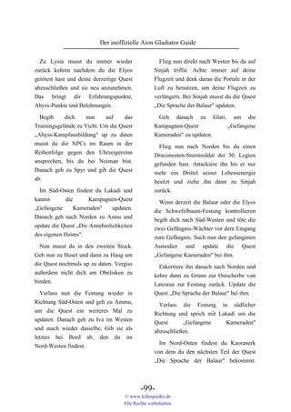 Der inoffizielle Aion Gladiator Guide

  Zu Lysia musst du immer wieder                     Flieg nun direkt nach Westen bis du auf
zurück kehren nachdem du die Elyos                 Sinjah triffst. Achte immer auf deine
getötest hast und deine derzeitige Quest           Flugzeit und denk daran die Portale in der
abzuschließen und sie neu anzunehmen.              Luft zu benutzen, um deine Flugzeit zu
Das bringt dir Erfahrungspunkte,                   verlängern. Bei Sinjah musst du die Quest
Abyss-Punkte und Belohnungen.                      „Die Sprache der Balaur" updaten.

  Begib     dich     nun    auf     das              Geh       danach   zu   Glati,     um   die
Trainingsgelände zu Vicht. Um die Quest            Kampagnen-Quest                    „Gefangene
„Abyss-Kampfausbildung" up zu daten                Kameraden" zu updaten.
musst du die NPCs im Raum in der                     Flieg nun nach Norden bis du einen
Reihenfolge gegen den Uhrzeigersinn                Draconeuten-Sturmsoldat der 30. Legion
ansprechen, bis du bei Noiman bist.                gefunden hast. Attackiere ihn bis er nur
Danach geh zu Spyr und gib die Quest               mehr ein Drittel seiner Lebensenergie
ab.                                                besitzt und ziehe ihn dann zu Sinjah
  Im Süd-Osten findest du Lakadi und               zurück.
kannst      die       Kampagnen-Quest
                                                     Wenn derzeit die Balaur oder die Elyos
„Gefangene      Kameraden"    updaten.
                                                   die Schwefelbaum-Festung kontrollieren
Danach geh nach Norden zu Asmu und
                                                   begib dich nach Süd-Westen und töte die
update die Quest „Die Annehmlichkeiten
                                                   zwei Gefängnis-Wächter vor dem Eingang
des eigenen Heims".
                                                   zum Gefängnis. Such nun den gefangenen
  Nun musst du in den zweiten Stock.               Asmodier und update die Quest
Geh nun zu Huset und dann zu Haug um               „Gefangene Kameraden" bei ihm.
die Quest nochmals up zu daten. Vergiss              Eskortiere ihn danach nach Norden und
außerdem nicht dich am Obelisken zu                kehre dann zu Grunn zur Ostscherbe von
binden.                                            Latesran zur Festung zurück. Update die
  Verlass nun die Festung wieder in                Quest „Die Sprache der Balaur" bei ihm.
Richtung Süd-Osten und geh zu Ammu,
                                                     Verlass die Festung in südlicher
um die Quest ein weiteres Mal zu
                                                   Richtung und sprich mit Lakadi um die
updaten. Danach geh zu Iva im Westen
                                                   Quest      „Gefangene     Kameraden"
und mach wieder dasselbe. Gib sie als
                                                   abzuschließen.
letztes bei Bord ab, den du im
                                                     Im Nord-Osten findest du Kaoranerk
Nord-Westen findest.
                                                   von dem du den nächsten Teil der Quest
                                                   „Die Sprache der Balaur" bekommst.



                                            -99-
                                    © www.killerguides.de
                                    Alle Rechte vorbehalten.
 