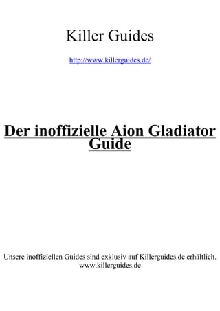 Killer Guides
                      http://www.killerguides.de/




Der inoffizielle Aion Gladiator
             Guide




Unsere inoffiziellen Guides sind exklusiv auf Killerguides.de erhältlich.
                         www.killerguides.de
 